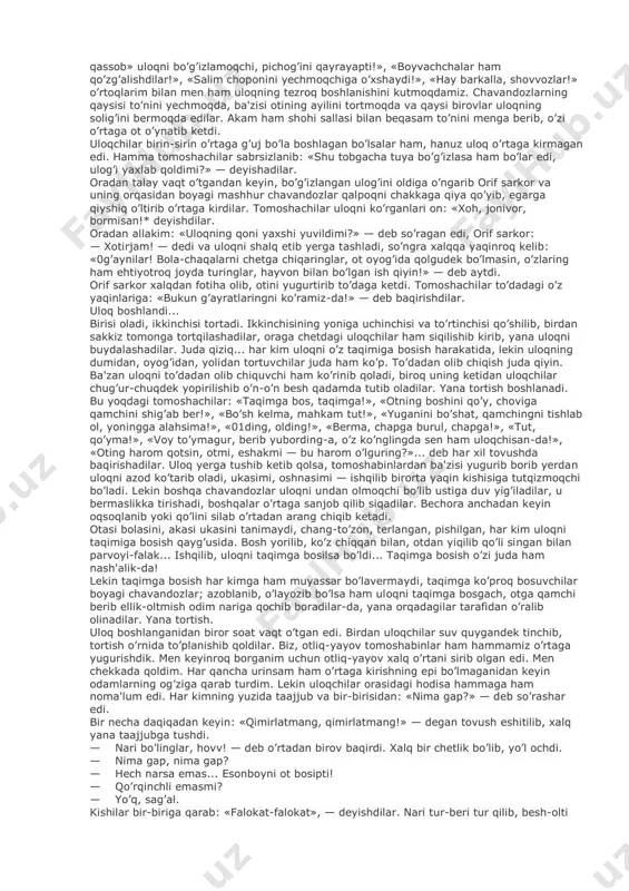 bosgandan keyin uloq chopiladigan joyga yetdik. 0'zi, to’rt tarafi ko’z ilg’amaytirg’on darajada katta va sayhon bir yer ekan. bu joyga juda ko’p xalq yig’ilgan, bundagi uloqchi otliqlar bilan tomoshachi yayovlarning had-hisobi yo’q. katta sadaqayrag’ochning tagida ikkita bordondek samovarga o’tin qalab qaynatadilar. undan nariroqda bir-ikki kishi uch-to’rt qop bodringni bir-birisiga tirab qo’yib: «mirza qiron bodiring! kasir-kusir bodiring!» deb maqtashadilar. akamlar sadaning ostiga — samovarchining palosiga otdan qo’ndilar. kun qizig’ida turish qiyin bo’lgani uchun, men ham toycham bilan sadaqayrag’ochning bir bag’riga borib turdim. tevarakdagi kishilar bir menga va bir toychamga qaraydilar. men uyalib toychamning yolini tarayman. tevaragimdagi kishilar orasida vag’ir-vug’ur gap, to’zumsizlanib uloqning boshlanishini kutadilar. birisi: «bugun uloq qizimaydi», — desa, ikkinchisi: «bekor aytibsan, bugun uloq juda ham qiziydi, chunki salim bilan murod chavandozlar kelar emish», — deydi. yana biri: «ha, ha! agar salim kelsa, uloq juda ham qizir ekan!» — desa, allakim: «salimning oti qozoqi ot, qamchi ko’tarmaydi, hayt desa bas!» …