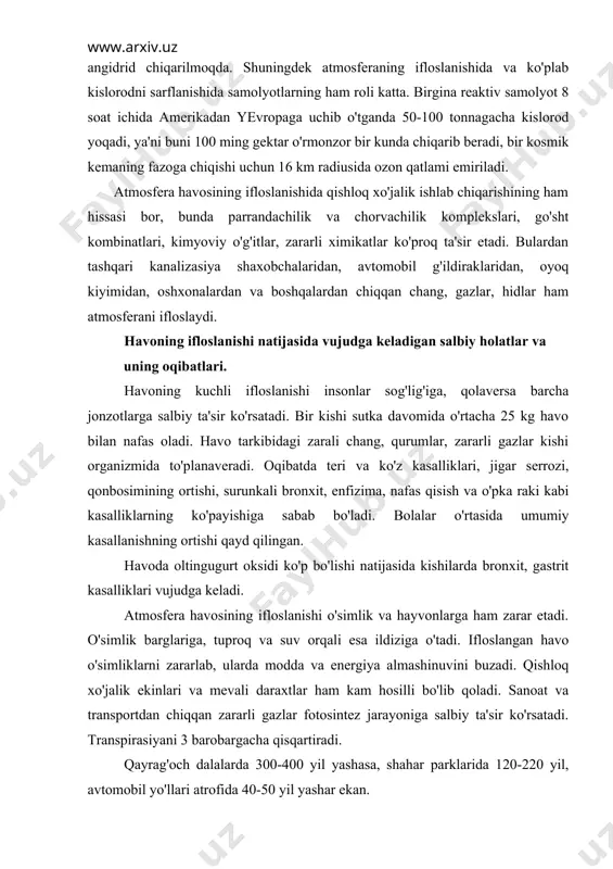 ya almashinuvini buzadi. qishloq xo'jalik ekinlari va mevali daraxtlar ham kam hosilli bo'lib qoladi. sanoat va transportdan chiqqan zararli gazlar fotosintez jarayoniga salbiy ta'sir ko'rsatadi. transpirasiyani 3 barobargacha qisqartiradi. qayrag'och dalalarda 300-400 yil yashasa, shahar parklarida 120-220 yil, avtomobil yo'llari atrofida 40-50 yil yashar ekan. atmosferaning ifloslanishi hayvonlarga ham ta'sir etib, ularning zaharlanishiga, ba'zan esa nobud bo'lishiga sabab bo'lmoqda. hayvon turlarining kasallanib, zaharlanib, qirilib ketishida urushlarning, xususan aqshning vetnamda, laosda olib borgan urushlarida kimyoviy qurollarni qo'llash tufayli 170 qush turidan hozir 24 qush turi, 55 sut emizuvchilar turidan 5 turi qolgan. atmosferaga milliard tonnalab so2 gazining chiqarilishi natijasida sayyoramizning o'rtacha harorati 1850 yilga nisbatan 0,5os ga oshganligi aniqlangan. agar atmosferadagi so2 ning miqdori ortib boraversa, uning miqdori 2025 yilga borib 0,0379% ga etishi mumkin, bu esa er sayyorasi haroratini 1,8os gacha ko'tarilishi taxmin qilinmoqda. yer atmosferasi haroratining o'sishi, muzliklarning erishiga, suv sathining ko'tarilishiga olib keladi, bu esa ekin maydonlarini kamaytiradi, …