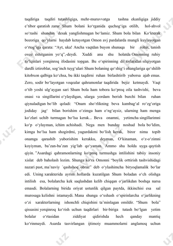 mildir. “shum bola” qissasini yorqinroq ko‘rish uchun taqdirlari bir-biriga tutash bo‘lgan yetim bolalar o‘rtasidan ziddiyat qidirishda hech qanday mantiq ko‘rinmaydi. asarda tasvirlangan ijtimoiy muammolarni anglamoq uchun jahon urushini boshlab, xalqni nochor ahvolda qoldirgan va bundan manfaatdor kishilarga xos g‘ayri insoniy jihatlardan tamomila farqlanuvchi moddiy muhtojlikdan, kundalik vahimalardan asabiylashgan oddiy, samimiy insonlarga xos jihatlarning bir-biriga qarama-qarshi qo‘yilishidan izlash foydaliroq bo‘lardi. murakkab vaziyatlarda ham sof insoniy qiyofalarini yo‘qotmagan kishilarning ruhiy to‘lqinlarini tushunmoq g‘afur g‘ulom ko‘zlagan maqsadlarni anglashga yordam beradi desak aslo mubolag‘a bo‘lmaydi. ma’noli, mazmunli hayotni qo‘msagan, taqdirini endilikda qorin to‘qligiyu xotirjam kun o‘tkazishgagina bog‘lab tasavvur qila olmaydigan shum bola qalbining tongday tiniqligi, o‘zini qushday yengil his etayotganligi, ko‘kragini to‘ldirib nafas olishi kabi ramziylik bilan qissaning yakunlanishi zinhor bejiz emas. bu g‘afur g‘ulomga xos inson taqdirining qo‘l bilan yaratilishi haqidagi ijodiy-estetik ideallarga borib taqaladi. “shum bola” qissaning aksariyat qahramonlari ojiz bir banda sifatida taqdir sinovlari oldida betadbir qoladilar. bunday o‘rinlarda inson ojizligiyu …