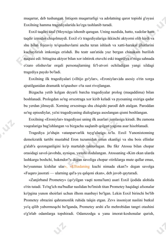 'shqin vatanparvarlik tuyg'ulariga to'la. esxil yunonistonning demolcratik tartibi mustabid eron tuzumidan ustun ekanligi va shu bois ellinlar g'alab'a qozonganligini ko'p martalab takrorlagan. bu fikr atossa bilan chopar orasidagi savol-javobda, ayniqsa, yaxshi ifodalangan. atossaning «kim ekan ularda lashkarga boshchi, hukmdor?» degan savoliga chopar «tiriklarga mute qullar emas, bo'ysunmas kishilar ular», «elliadaning kuchi nimada ekan?» degan savolga «fuqaro jasorati — ularning qal'a-yu qalqoni ekan», deb javob qaytaradi. «zanjirband prometey» (qo'yilgan vaqti noma'lum) asari esxil ijodida alohida o'rin tutadi. to'ng'ich ma'budlar naslidan bo'lmish titan prometey haqidagi afsonalar ko'pgina yunon shoirlari uchun ilhom manbayi bo'lgan. lekin esxil birinchi bo'lib prometey obrazini qahramonlik ruhida talqin etgan. zevs insoniyat naslini butkul yo'q qilib yubormoqchi bo'lganda, prometey arshi a'lo mehrobidan tangri otashini o'g'irlab odamlarga topshiradi. odamzodga u yana imorat-koshonalar qurish, dehqonchilik, yovvoyi hayvonlarni o'rgatish, vaqtni o'lchash, tabobat sirlarini anglash kabi ko'p kasbu ilmlarni o'rgatadi. esxil insoniyat tarixini o'sish, ulg'ayish tarixi tarzida ko'rsatgan. prometey odamlarni omilkor, o'ta qudratli …