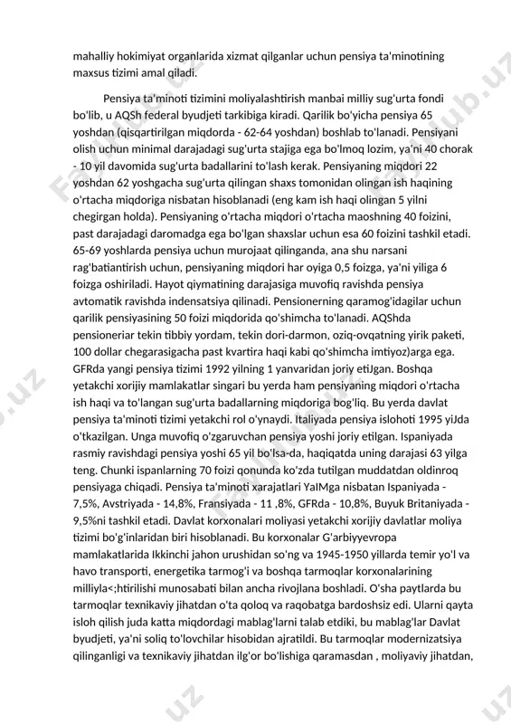 ha nafaqalar berishga sarflanadi. bunda mablag'larning asosiy qismi yosh bo'yicha pensiyalarni to'lashga yo'naltiriladi. barcha rivojlangan xorijiy marnlakatiarda pensiyaning miqdori ish haqi va to'langan sug'urta badallari miqdoriga nisbatan belgilanadi. masalan, aqshda pensiya ta'minoti tizimi 1935 qabul qilingan qonunga binoan joriy etilgan va bu tizim ba'zi bir o'zgarishlar biian hozirgacha amal qilib kelayapti. pensiya ta'minoti tizimi doimiy band bo'lgan yollanma ishchilar va o'z-o'zi bilan band shaxslarga nisbatan qo'llaniladi. temir yo'l tizirnida, federal xizmatda, shtatlar va mahalliy hokimiyat organlarida xizmat qilganlar uchun pensiya ta'minotining maxsus tizimi amal qiladi. pensiya ta'minoti tizimini moliyalashtirish manbai miiliy sug'urta fondi bo'lib, u aqsh federal byudjeti tarkibiga kiradi. qarilik bo'yicha pensiya 65 yoshdan (qisqartirilgan miqdorda - 62-64 yoshdan) boshlab to'lanadi. pensiyani olish uchun minimal darajadagi sug'urta stajiga ega bo'lmoq lozim, ya'ni 40 chorak - 10 yil davomida sug'urta badallarini to'lash kerak. pensiyaning miqdori 22 yoshdan 62 yoshgacha sug'urta qilingan shaxs tomonidan olingan ish haqining o'rtacha miqdoriga nisbatan hisoblanadi …