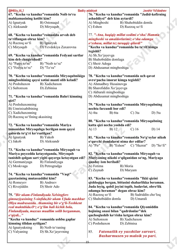 qida ketmoqda? a) miryoqub b) mirzabobo c) mingboshi d) sokolov 46. "kecha va kunduz"romanida mingboshining musulmon mirzasi kim? a) mirzabobo b) hakimjon c) shamsiddin d) umarali 47. "kecha va kunduz"romanida akbaralining inoq mirshabi kim? a) hakimjon b) rivojiddin c) mirzabobo d) miryoqub 48. "kecha va kunduz"romanida noib to‘raga akbarali mingboshidan kimlar shikoyat qiladi? a) yodgorxo‘ja, umarali b) umarali, shamsiddin c) shamsiddin, rivojiddin d) abdusamad, yodgorxo‘ja 49. "kecha va kunduz"romanida kimning ovozi dovud payg‘ambarniki singari edi? a) eshon boboning b) zebining c) o‘lmasjonning d) saltanatning 50. "kecha va kunduz"romanida tegirmonchi kim? a) umarali b) shamsiddin c) rivojiddin d) yodgorxo‘ja 51. "kecha va kunduz"romanida saltanat, zebi va boshqa hamma qizlar kimning badbasharalikda @milliy_til_1 badiiy adabiyot javohir yo’ldoshev 14 tengsiz bo‘lgani to‘g‘risida vahimali so‘zlarni tinglagan edi? a) yodgorxo‘janing b) umarali puchuqning c) akbaralining d) shamsiddinning 52. "kecha va kunduz"romanida jadidlar kimni osmonga ko‘tarib, u haqida yaxshi so‘zlar yozgan edilar? a) to‘raqul bo‘lusni b) …