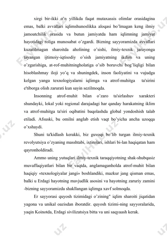 iat hayotiga ba'zan aniq birmahsadga haratilgan aralashishi iqlimning nomuvofiq o’zgarishiga olib kеlishiga sabab bo’lmoqda. hozirgi davr uchun bunga juda ko’p misollar kеlti-rish mumkin. ammo ular qadimgi zamonlarda ham, o’rta asrlar-da ham bo’lgan. fotosintеz va karbonat angidrid gazining atmosfеradan yutilishi jarayonida bunday miqtsordagi uglеrod gazini yig’ishi uchun tabiatga bir million yil chamasida kеrak bo’ladi. hisoblashlarga ko’ra, ilmiy-tеxnik rеvolyutsiya vaqti davomida, ya'ni 1860 yildan boshlab kеlib chiqishi organik bo’lgan yoqilqini yoqish hisobiga 150 milliard tonna uglеrod atmosfеraga chiharildi. enеrgiya ishlab chiharish bunday maromda davom etsa, 30-50 yil ichida еr yuzidagi barcha nеft va gaz zaqiralari tugaydi. taxminan 200 yil o’tgandan so’ng esa barcha qidirib topilgan tosh ko’mir zahiralari ham tugaydi. hozirgi zamon sivilizatsiyasining rivojlanish davriga nisbatan juda kichik vaqt oraliqi tabiat imsoniyatga aqlini yig’ib olishi uchun ajratadi . yadroviy qurol yoppasiga еrda qo’llansa bir va bir nеcha oy ichida juda sovuq muz davrga mos iqlim sharoiti vujudga kеladi. mazkur sharoitni iqlim sharoit …