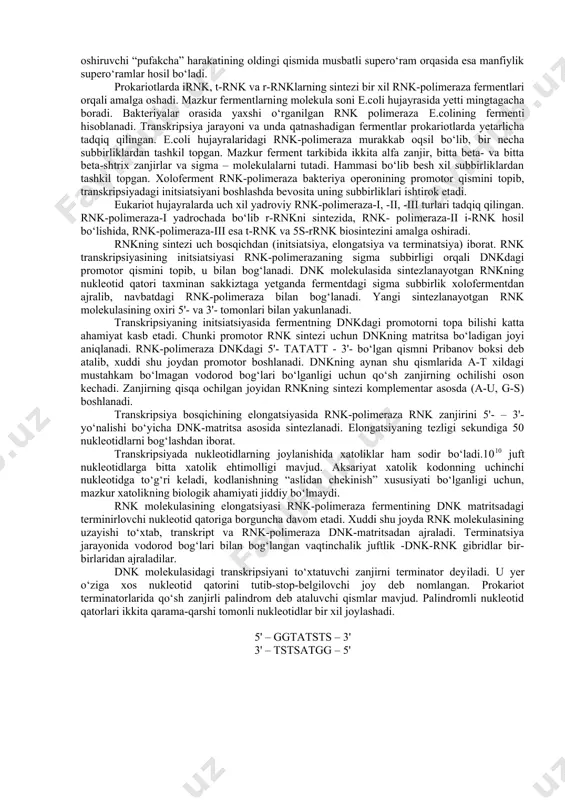 rta qismida joylashgan. transkripsiya eukariotlarda dnkning enxanserli deb ataluvchi maxsus qismlari orqali boshqarilib turadi. bu jarayonda o‘ziga xos oqsillar sintezlanib, ular transkripsiyani jadallashtiradi. promotorlarning samaradorligi ularning nukleotid qatoriga va dnk bilan bog‘lanuvchi regulyatorli oqsillarga bog‘liq. rnk sintezining terminatsiyasi dnk molekulasidagi uzun at-qatorli nukleotidlar belgilaydi. ularni dnkdagi terminator yoki stop–belgisi deyiladi. prokariotlarda r–omilli oqsillar terminatsiyada rnk molekulasini dnk – matritsasidan ajratadi. transkripsiya omillari quyidagicha: 1. dnk-matritsa (qolip) bo‘lishi kerak. dnk-matritsa uchun dnk o‘zi qisman denaturatsiyaga uchragan, qo‘sh zanjir bo‘lmagan holda bo‘lishi lozim. transkripsiya replikatsiyadan farqli o‘laroq, dnkning fragmentlarida sodir bo‘ladi. 2. substratlar zarur. ular to‘rt xil ribonukleozidtrifosfatlar (atf, gtf, stf, utf) bo‘lib, makroerg bog‘larning uzilish hisobiga transkripsiya amalga oshadi. transkripsiya jarayoni dnkga bog‘liq rnk-polimeraza fermenti ishtirokida sodir bo‘ladi. rnkning sintezlanishi uchun ikki zanjirli dnk yechilib, uning bitta makromolekulasida qisqa masofali transkripsiyani boshlovchi “pufakcha” shakllanadi. prokariotlarda transkripsiya dnkning taxminan 17 juft nukleotidlar masofasidagi qismida sodir bo‘ladi. dnk molekulasi qo‘sh zanjirli bo‘lganligi uchun …
