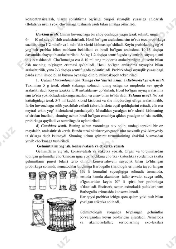 , uni yot bo’lakchalardan qisman tozalab, gelmintlarning tuxumlari konsentratsiyalangandagina natijaga erishish mumkin. gelmint tuxumlarini konsentratsiyalash, ularni solishtirma og’irligi yuqori suyuqlik yuzasiga chiqarish (flotatsiya usuli) yoki cho’kmaga tushirish usuli bilan amalga oshiriladi. . gorkina usuli. chinni hovonchaga bir choy qoshiqqa yaqin tezak solinib, unga 1. 10 ml suv qo’shib aralashtiriladi. hosil bo’lgan aralashma sim to’rda toza probirkaga suzilib, unga 1-2 ml efir va 1 ml o’tkir xlorid kislotasi qo’shiladi. keyin probirkaning og’zi yog’och probka bilan mahkam bekitiladi va hosil bo’lgan aralashma 10-15 daqiqa davomida chayqatib aralashtiriladi. so’ng 1-2 daqiqa sentrifugada aylantirib, suyuq qismi to’kib tashlanadi. cho’kmasiga esa 8-10 ml teng miqdorda aralashtirilgan glitserin bilan osh tuzining to’yingan eritmasi qo’shiladi. hosil bo’lgan aralashma tayoqcha bilan aralashtirilib, yana 2-3 daqiqa sentrifugada aylantiriladi. probirkadagi suyuqlik yuzasidagi parda simli ilmoq bilan buyum oynasiga olinib, mikroskopda tekshiriladi. 1. gelmint tuxumlarini cho ‘kmaga cho ‘ktirish usuli: a) ketma-ket yuvish usuli. taxminan 5 g tezak olinib stakanga solinadi, …