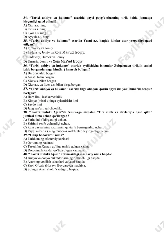 boshlangan? a) odam a.s. dan b) idris a.s. dan c) muso a.s. dan d) dovud a.s. dan. 33. “tarixi anbiyo va hukamo” asarida idris a.s. haqida aytilgan ushbu jumla qanday xulosaga asos bo’ladi: “haq taolo aning uchun o‘tuz sahifa nozil qildi”. a) idris a.s.ning nabiy ekanliklariga dalil. b) idris a.s.ning mursal payg’ambar ekanliklariga dalil. c) idris a.s.ga kitob tushirilganligiga dalil. d) idris a.s. qur’onda zikr etilganligiga dalil. 34. “tarixi anbiyo va hukamo” asarida qaysi payg’ambarning tirik holda jannatga kirganligi qayd etiladi? a) xizr a.s. ning b) idris a.s. ning c) ilyos a.s. ning d) ayyub a.s. ning. 35. “tarixi anbiyo va hukamo” asarida yusuf a.s. haqida kimlar asar yozganligi qayd etilgan? a) firdavsiy va jomiy. b) firdavsiy, jomiy va xoja mas’ud iroqiy. c) firdavsiy, durbek va jomiy. d) unsuriy, jomiy va xoja mas’ud iroqiy. 36. “tarixi anbiyo va hukamo” asarida aytilishicha iskandar zulqarnayn tiriklik suvini izlab borganda unga kim(lar) hamroh …
