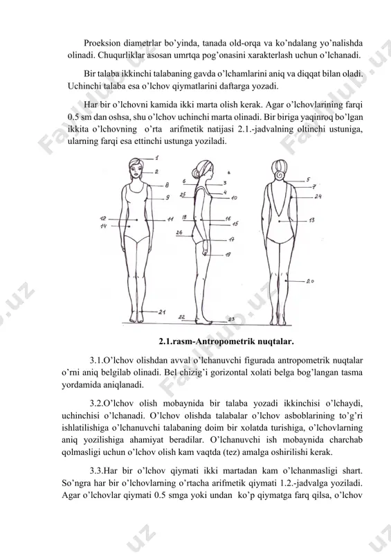 gi uchun o’lchov olish kam vaqtda (tez) amalga oshirilishi kerak. 3.3.har bir o’lchov qiymati ikki martadan kam o’lchanmasligi shart. so’ngra har bir o’lchovlarning o’rtacha arifmetik qiymati 1.2.-jadvalga yoziladi. agar o’lchovlar qiymati 0.5 smga yoki undan ko’p qiymatga farq qilsa, o’lchov uchinchi marta o’lchanadi va eng anig’i yozib olinadi. 1.2.-jadvalning 6,7 ustunlarini talabalar uyda adabiyotlardan foydalanib to’ldiradilar. 3.4.o’lchov olishda qulaylik uchun barcha aylanalar figuraning o’ng tomonida, uzunliklar-qo’l va oyoqlaring tashqarisida belgilab qayd etiladi. 2.2-rasm. odam tanasidan o’lcham olish. 2.2-jadval. o’lchamlarning ifodasi va o’lchash joylari. ost bo’yicha o’lchamlar ning raqami o’lchamlar ning nomi o’lcham. shartli belgilari o’lchamlarning ifodasi va o’lchash joylari jussa o’lchamlari ind. tip. farqi. 1 2 3 4 5 6 7 1 bo’y r poldan kallaning yuqori nuqtasigacha masofa vertikal bo’yicha o’lchanadi 4 bo’yin asosidagi nuqtaning baladligi v (tosh) poldan bo’yin asosidagi nuqtagacha masofa uertikal bo’yicha o’lchanadi 5 eelka nuqtasining balandligi v (pl) poldan elka nuqtagacha masofa vertikal bo’yicha o’lchanadi …