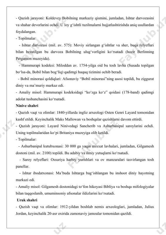 30 000 ga yaqin mixxat lavhalari, jumladan, gilgamesh dostoni (mil. av. 2100) topildi. bu adabiy va ilmiy yutuqlarni ko‘rsatadi. - saroy relyeflari: ossuriya harbiy yurishlari va ov manzaralari tasvirlangan tosh panellar. - ishtar ibodatxonasi: ma’buda ishtarga bag‘ishlangan bu inshoot diniy hayotning markazi edi. - amaliy misol: gilgamesh dostonidagi to‘fon hikoyasi bibliya va boshqa mifologiyalar bilan taqqoslanib, umuminsoniy afsonalar ildizlarini ko‘rsatadi. uruk shahri - qazish vaqt va olimlar: 1912-yildan boshlab nemis arxeologlari, jumladan, julius jordan, keyinchalik 20-asr oxirida zamonaviy jamoalar tomonidan qazildi. - qazish jarayoni: urukning eanna ibodatxonasi va shahar devorlari ochildi. zamonaviy geofizik usullar qadimiy kanallarni aniqlashda yordam berdi. - topilmalar: - mixxat yozuvi: miloddan av. 3100-yillarga oid loy lavhalarda iqtisodiy hisob-kitoblar yozilgan, bu yozuvning dastlabki shakli edi. - eanna ziggurati: inanna ma’budasiga bag‘ishlangan bu inshoot shaharsozlikning ilk namunasi edi. - sopol idishlar: uruk davri (mil. av. 4000–3100) savdo va hunarmandchilikning rivojini ko‘rsatadi. - amaliy misol: urukdagi loy lavhalardagi “60 …