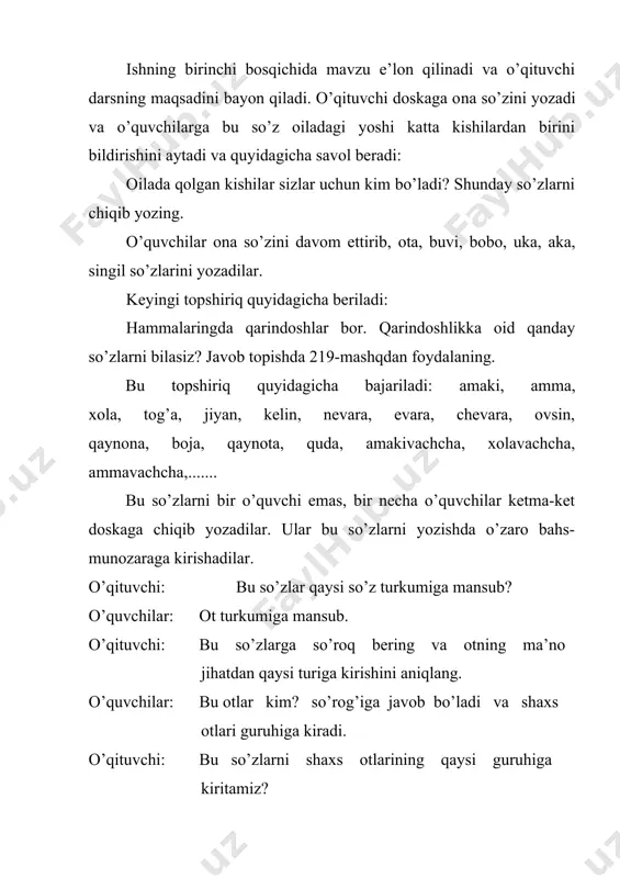 hadi. har bir guruh hosil qilgan so’zlar qatorini doskaga yozadi. bu topshiriq orqali o’quvchilar qavm-qarindoshlik otlari bilan yanada yaqinroq tanishadilar. ishning uchinchi bosqichida qarindoshlik otlarining ko’chma ma’noda qo’llanishiga e’tibor beriladi. o’qituvchi quyidagi savolni o’rtaga tashlaydi: biz begona kishilarga murojaat qilganimizda va ular bilan muloqotda bo’lganimizda qanday so’zlardan foydalanamiz? o’quvchilar: ota, ona, amaki, xola, aka, opa, tog’a kabi so’zlardan foydalanamiz. o’qituvchi: 220-mashqni o’qing va qaysi gaplarda shunday so’zlar qo’llanganini aniqlang va tegishli xulosa chiqaring. o’quvchilar 220-mashqning shartini o’qiydilar va o’qituvchi rahbarligida mashqni bajaradilar. mashqdagi misollar juft-juft qilib berilgan va qiyoslashga mo’ljallangan. o’quvchilar o’zaro munozara orqali 1-juftlikning 2-gapidagi onajon, 2-juftlikning 2-gapidagi ota va bobolarimiz so’zlari, 3-juftlikning 2-gapidagi otaxon so’zlari ko’chma ma’noda qo’llanganini aniqlaydilar. 3-bosqichda quyidagicha xulosa chiqariladi. qavm-qarindoshlik otlari ko’chma manoda ham qo’llanadi. ishning 4-bosqichida bir shaxsning turlicha qarindoshlik otlari bilan ifodalanishiga e’tibor qaratiladi. bu esa o’quvchilarni chuqurroq mulohazaga undaydi. buning uchun o’quvchilarga quyidagicha jadval havola qilinadi va uni to’ldirish topshiriq qilib …