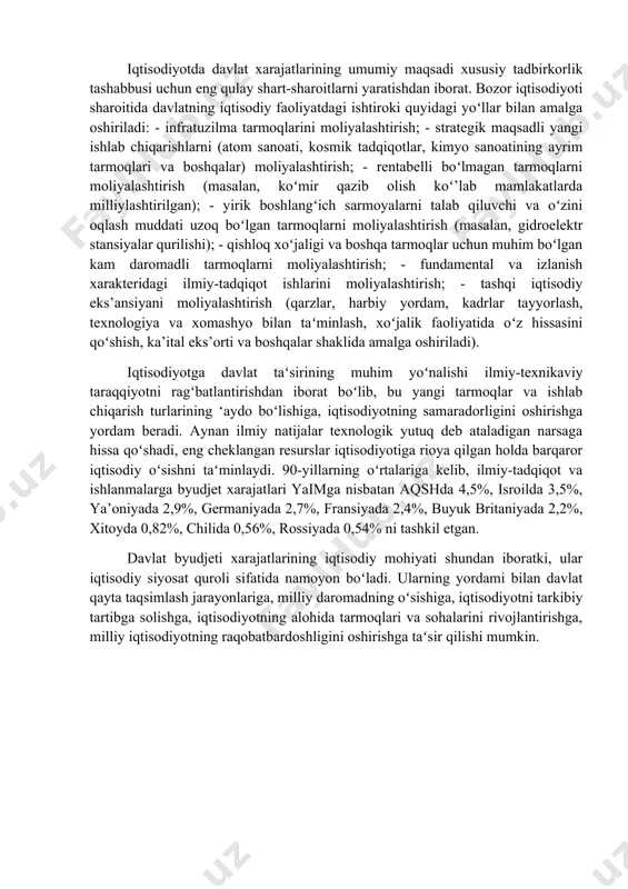qonunchiligiga muvofiq boshqa xarajatlar shakllarida boʻlishi mumkin. iqtisodiyotda davlat xarajatlarining umumiy maqsadi xususiy tadbirkorlik tashabbusi uchun eng qulay shart-sharoitlarni yaratishdan iborat. bozor iqtisodiyoti sharoitida davlatning iqtisodiy faoliyatdagi ishtiroki quyidagi yoʻllar bilan amalga oshiriladi: - infratuzilma tarmoqlarini moliyalashtirish; - strategik maqsadli yangi ishlab chiqarishlarni (atom sanoati, kosmik tadqiqotlar, kimyo sanoatining ayrim tarmoqlari va boshqalar) moliyalashtirish; - rentabelli boʻlmagan tarmoqlarni moliyalashtirish (masalan, koʻmir qazib olish koʻ’lab mamlakatlarda milliylashtirilgan); - yirik boshlangʻich sarmoyalarni talab qiluvchi va oʻzini oqlash muddati uzoq boʻlgan tarmoqlarni moliyalashtirish (masalan, gidroelektr stansiyalar qurilishi); - qishloq xoʻjaligi va boshqa tarmoqlar uchun muhim boʻlgan kam daromadli tarmoqlarni moliyalashtirish; - fundamental va izlanish xarakteridagi ilmiy-tadqiqot ishlarini moliyalashtirish; - tashqi iqtisodiy eks’ansiyani moliyalashtirish (qarzlar, harbiy yordam, kadrlar tayyorlash, texnologiya va xomashyo bilan taʻminlash, xoʻjalik faoliyatida oʻz hissasini qoʻshish, ka’ital eks’orti va boshqalar shaklida amalga oshiriladi). iqtisodiyotga davlat taʻsirining muhim yoʻnalishi ilmiy-texnikaviy taraqqiyotni ragʻbatlantirishdan iborat boʻlib, bu yangi tarmoqlar va ishlab chiqarish turlarining ‘aydo …