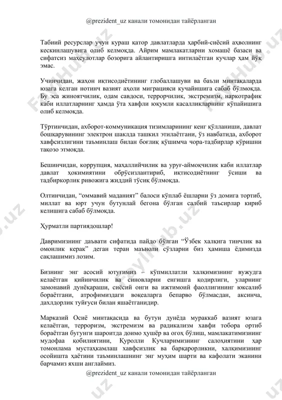 вазият аҳоли миграцияси кучайишига сабаб бўлмоқда. бу эса жиноятчилик, одам савдоси, террорчилик, экстремизм, наркотрафик каби иллатларнинг ҳамда ўта хавфли юқумли касалликларнинг кўпайишига олиб келмоқда. тўртинчидан, ахборот-коммуникация тизимларининг кенг қўлланиши, давлат бошқарувининг электрон шаклда ташкил этилаётгани, ўз навбатида, ахборот хавфсизлигини таъминлаш билан боғлиқ қўшимча чора-тадбирлар кўришни тақозо этмоқда. бешинчидан, коррупция, маҳаллийчилик ва уруғ-аймоқчилик каби иллатлар давлат ҳокимиятини обрўсизлантириб, иқтисодиётнинг ўсиши ва тадбиркорлик ривожига жиддий тўсиқ бўлмоқда. олтинчидан, “оммавий маданият” балоси кўплаб ёшларни ўз домига тортиб, миллат ва юрт учун бутунлай бегона бўлган салбий таъсирлар кириб келишига сабаб бўлмоқда. ҳурматли партиядошлар! давримизнинг даъвати сифатида пайдо бўлган “ўзбек халқига тинчлик ва омонлик керак” деган теран маъноли сўзларни биз ҳамиша ёдимизда сақлашимиз лозим. бизнинг энг асосий ютуғимиз – кўпмиллатли халқимизнинг вужудга келаётган қийинчилик ва синовларни енгишга қодирлиги, уларнинг замонавий дунёқараши, сиёсий онги ва ижтимоий фаоллигининг юксалиб бораётгани, атрофимиздаги воқеаларга бепарво бўлмасдан, аксинча, дахлдорлик туйғуси билан яшаётганидир. марказий осиё минтақасида ва бутун дунёда мураккаб вазият …