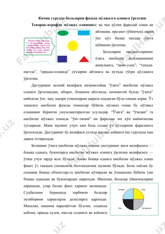мконини беради, яъни объектнинг фазовий буюмларини (устида—остида, тагида—юқорисида, олдидан—орқасидан, бир томони — ён томонидан ва иккинчи томонидан) ўзлаштириш имконини беради. болалар ҳали объектнинг ўнг ва чап томонларини фарқлай олишмайди; бу мураккаб малака мактабгача катта ёшда ўзлаштирилади. кичик гуруҳда буюмнинг фазовий характеристикасини тушуниш қисман ўзлаштирилади. у ҳолда, деб сўралади, болаларни буюмларга, бошқа одамга нисбатан мўлжал олишга ўргатиш зарурми? “ўзига” нисбатан мўлжал олишнинг ўзи етарли бўлиши мумкинми? гап шундаки, теварак-атрофимиз, яъни атрофимиздаги фазо, одамлар, ҳар хил буюмлар тўплами тўлиб-тошиб ётибди. мана шу фазода мўлжал олиш уларнинг ҳар хил параметрларини, жумладан, “олдидан”, “орқасидан”, “ёнидан”, “устидан”, “остидан”, кейинроқ буюмнинг “чап” ёки “ўнг” томони каби параметрларини ҳисобга олиш мажбуриятини юклайди. олдин ўзига, сўнгра бошқа одамга, буюмларга нисбатан карамақарши томонларини ажратиш, биринчидан, истиқболда боланинг фақат “ўзига” нисбатангина эмас, балки бошқа объсктларга, бошқа одамга иисбатап мўлжал олиш малакасини эгаллашнни таъминлайди. кичик гуруҳда болаларни вақт бўйича мўлжалга олишга ўргатиш вақтни чамалаш. болаларнинг вақт ҳақидаги тасаввурларини мустаҳкамлаш ва чуқурлаштириш: …