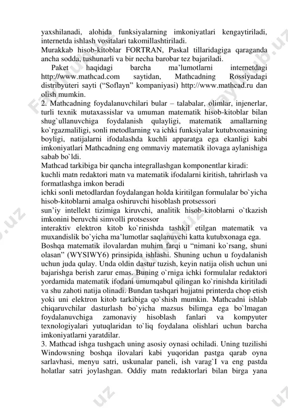 da programmalarning takomillashishi kosmetik harakter kasb etadi. interfeys yaxshilanadi, alohida funksiyalarning imkoniyatlari kengaytiriladi, internetda ishlash vositalari takomillashtiriladi. murakkab hisob-kitoblar fortran, paskal tillaridagiga qaraganda ancha sodda, tushunarli va bir necha barobar tez bajariladi. paket haqidagi barcha ma’lumotlarni internetdagi http://www.mathcad.com saytidan, mathcadning rossiyadagi distribyuteri sayti (“soflayn” kompaniyasi) http://www.mathcad.ru dan olish mumkin. 2. mathcadning foydalanuvchilari bular – talabalar, olimlar, injenerlar, turli texnik mutaxassislar va umuman matematik hisob-kitoblar bilan shug`ullanuvchiga foydalanish qulayligi, matematik amallarning ko`rgazmaliligi, sonli metodlarning va ichki funksiyalar kutubxonasining boyligi, natijalarni ifodalashda kuchli apparatga ega ekanligi kabi imkoniyatlari mathcadning eng ommaviy matematik ilovaga aylanishiga sabab bo`ldi. mathcad tarkibiga bir qancha integrallashgan komponentlar kiradi: kuchli matn redaktori matn va matematik ifodalarni kiritish, tahrirlash va formatlashga imkon beradi ichki sonli metodlardan foydalangan holda kiritilgan formulalar bo`yicha hisob-kitoblarni amalga oshiruvchi hisoblash protsessori sun’iy intellekt tizimiga kiruvchi, analitik hisob-kitoblarni o`tkazish imkonini beruvchi simvolli protsessor interaktiv elektron kitob ko`rinishda tashkil etilgan matematik va muxandislik bo`yicha ma’lumotlar saqlanuvchi …