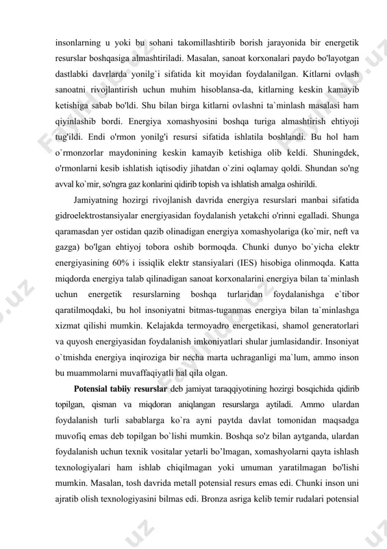 oyadro energetikasi, shamol generatorlari va quyosh energiyasidan foydalanish imkoniyatlari shular jumlasidandir. insoniyat o`tmishda energiya inqiroziga bir necha marta uchraganligi ma`lum, ammo inson bu muammolarni muvaffaqiyatli hal qila olgan. potensial tabiiy resurslar deb jamiyat taraqqiyotining hozirgi bosqichida qidirib topilgan, qisman va miqdoran aniqlangan resurslarga aytiladi. ammo ulardan foydalanish turli sabablarga ko`ra ayni paytda davlat tomonidan maqsadga muvofiq emas deb topilgan bo`lishi mumkin. boshqa so'z bilan aytganda, ulardan foydalanish uchun texnik vositalar yetarli bo’lmagan, xomashyolarni qayta ishlash texnologiyalari ham ishlab chiqilmagan yoki umuman yaratilmagan bo'lishi mumkin. masalan, tosh davrida metall potensial resurs emas edi. chunki inson uni ajratib olish texnologiyasini bilmas edi. bronza asriga kelib temir rudalari potensial resurslarga aylanib qoldi. chunki insonlar rudadan temirni ajratib olish texnologiyasini o'zlashtirib oldilar. yer sayyorasining potensial yer resurslariga cho'llar, tog'liklar, botqoqliklar, sho'rlangan hududlar, doimiy muzliklar ham kiradi. hozirgi davrga kelib insonlaming yer resurslariga bo'lgan ehtiyojlarining tobora oshib borayotganligiga qaramasdan mavjud barcha yerlarni qishloq xo'jaligi uchun …
