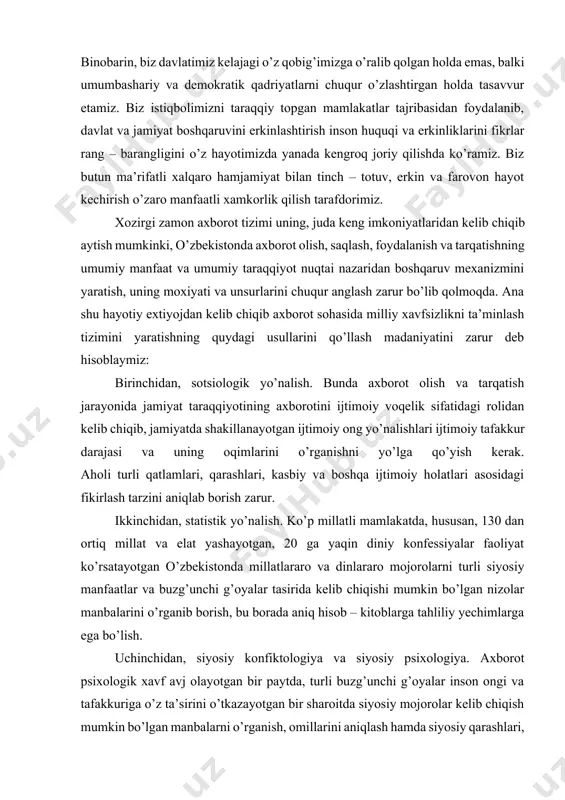 shi mumkin bo’lgan nizolar manbalarini o’rganib borish, bu borada aniq hisob – kitoblarga tahliliy yechimlarga ega bo’lish. · uchinchidan, siyosiy konfiktologiya va siyosiy psixologiya. axborot psixologik xavf avj olayotgan bir paytda, turli buzg’unchi g’oyalar inson ongi va tafakkuriga o’z ta’sirini o’tkazayotgan bir sharoitda siyosiy mojorolar kelib chiqish mumkin bo’lgan manbalarni o’rganish, omillarini aniqlash hamda siyosiy qarashlari, ruhiyati, ijtimoiy – siyosiy psixologik izchil ravishda o’rganib borilmog’i lozim. to’rtinchidan, mantiqiy tizimiy va funktsional tahlil. axborot tizimi, xususan, axborot psixologik ta’sir axborot siyosati tizimi va vositasining muxim qismi sifatida baxolashi lozim. voqelikka ana shu tarzda yondashib, ilmiy – taxliliy nazariy va amaliy xulosalar chiqarish kerak. tig’iz axborotlashgan jamiyatda axborot oqimi ta’sirida shakillanayotgan ijtimoiy fikr fan nuqtai nazaridan izchil o’rganilmog’i lozim. · beshinchidan, axborot tizimida milliy istiqlol g’oyasining ustuvorligi. har qanday fuqoro axborot bazasidan “maxsulot” tanlash jarayonida uning qalbida, ruxiyatida, kayfiyatida, fe’l atvorida, bularning barchasining oqibati sifatidagi hatti – xarakati va munosabatida mafkuraviy immunitet …