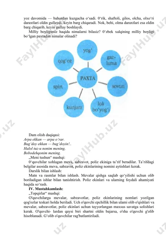 abzavotlar g‘arq pishadi. shu faslda barcha hosil yig‘ib olinadi. barcha sabzavot ekinlari — madaniy o‘simliklardir. ularning ba’zilari bir yoz davomida — bahordan kuzgacha o‘sadi. 0‘rik, shaftoli, gilos, olcha, olxo‘ri daraxtlari oldin gullaydi, keyin barg chiqaradi. nok, behi, olma daraxtlari esa oldin barg chiqarib, keyin gullay boshlaydi. milliy boyligimiz haqida nimalarni bilasiz? 0‘zbek xalqining milliy boyligi bo‘lgan paxtadan nimalar olinadi? dam olish daqiqasi: arpa ekkan — arpa o‘rar. bug‘doy ekkan — bug‘doyin!.. halol tuz-u nonim mening, bobodehqonim mening. „meni tushun“ mashqi: 0‘quvchilar xohlagan meva, sabzavot, poliz ekiniga ta’rif beradilar. ta’rifdagi belgilar asosida meva, sabzavot, poliz ekinlarining nomini aytishlari kerak. darslik bilan ishlash: matn va rasmlar bilan ishlash. mevalar qishga saqlab qo‘yilishi uchun olib boriladigan ishlar bilan tanishtirish. poliz ekinlari va ularning foydali ahamiyati haqida so‘rash. iv. mustahkamlash: „topqirlar“ mashqi: o'quvchilarga mevalar, sabzavotlar, poliz ekinlarining nomlari yozilgan qog'ozlar teskari holda beriladi. uch o'quvchi epchillik bilan ulami olib o'qishlari va mevalar, sabzavotlar, poliz …