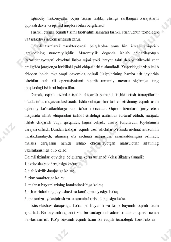 ndlardan foydalanish darajasi oshadi. bundan tashqari oqimli usul ishchilar o‘rtasida mehnat intizomini mustaxkamlaydi, ularning o‘z mehnati natijasidan manfaatdorligini oshiradi, malaka darajasini hamda ishlab chiqarilayotgan mahsulotlar sifatining yaxshilanishiga olib keladi. oqimli tizimlari quyidagi belgilarga ko‘ra turlanadi (klassifikatsiyalanadi): 1. ixtisoslashuv darajasiga ko‘ra; 2. uzluksizlik darajasiga ko‘ra; 3. ritm xarakteriga ko‘ra; 4. mehnat buyumlarining harakatlanishiga ko‘ra; 5. ish o‘rinlarining joylashuvi va konfiguratsiyasiga ko‘ra; 6. mexanizasiyalashtirish va avtomatlashtirish darajasiga ko‘ra. ixtisoslashuv darajasiga ko‘ra bir buyumli va ko‘p buyumli oqimli tizim ajratiladi. bir buyumli oqimli tizim bir turdagi mahsulotni ishlab chiqarish uchun moslashtiriladi. ko‘p buyumli oqimli tizim bir vaqtda texnologik konstruksiya jihatidan o‘xshash bo‘lgan bir necha mahsulotlarni ishlab chiqarishga ixtisoslashadi. ushbu oqimli tizimlar o‘zgaruvchan oqimli tizimlar va gruppali oqimli tizimlarga bo‘linadi. o‘zgaruvchan oqimli tizimda texnologik jarayon ketma- ketligida joylashgan ish o‘rinlariga bir nechta mahsulot ishlab chiqarish yuklatiladi. navbatdagi mahsulot yoki detal turini tizimga kiritish tizimni qayta sozlashdan keyingina amalga oshiriladi; guruhli oqimli tizimlarda nafaqat texnologik …