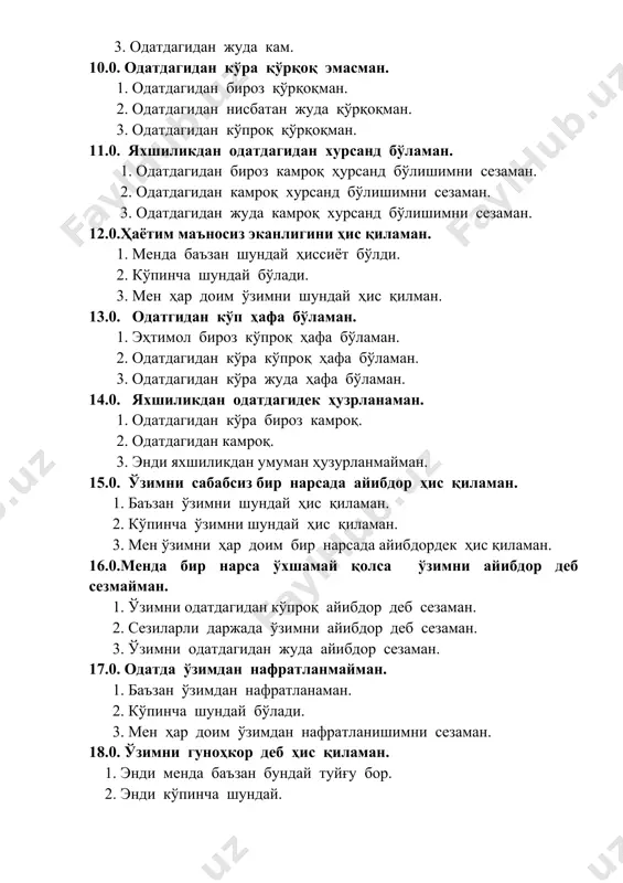 3.0. одатгидан кўп ҳафа бўламан. 1. эҳтимол бироз кўпроқ ҳафа бўламан. 2. одатдагидан кўра кўпроқ ҳафа бўламан. 3. одатдагидан кўра жуда ҳафа бўламан. 14.0. яхшиликдан одатдагидек ҳузрланаман. 1. одатдагидан кўра бироз камроқ. 2. одатдагидан камроқ. 3. энди яхшиликдан умуман ҳузурланмайман. 15.0. ўзимни сабабсиз бир нарсада айибдор ҳис қиламан. 1. баъзан ўзимни шундай ҳис қиламан. 2. кўпинча ўзимни шундай ҳис қиламан. 3. мен ўзимни ҳар доим бир нарсада айибдордек ҳис қиламан. 16.0.менда бир нарса ўхшамай қолса ўзимни айибдор деб сезмайман. 1. ўзимни одатдагидан кўпроқ айибдор деб сезаман. 2. сезиларли даржада ўзимни айибдор деб сезаман. 3. ўзимни одатдагидан жуда айибдор сезаман. 17.0. одатда ўзимдан нафратланмайман. 1. баъзан ўзимдан нафратланаман. 2. кўпинча шундай бўлади. 3. мен ҳар доим ўзимдан нафратланишимни сезаман. 18.0. ўзимни гуноҳкор деб ҳис қиламан. 1. энди менда баъзан бундай туйғу бор. 2. энди кўпинча шундай. 3. бу ҳиссиёт энди мени тарк этмаяпти. 19.0. ўзгалар қилмиши учун ўзимни одатдагидан кўп айиблайман. …