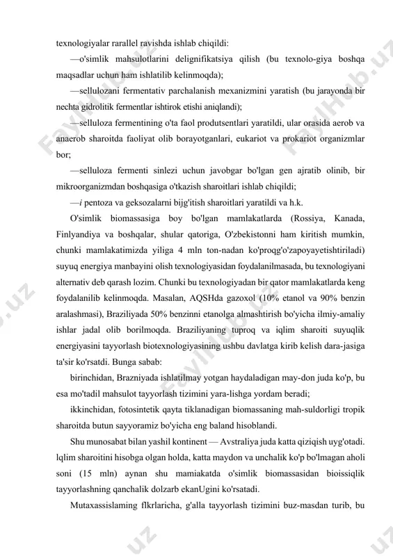 (bu texnolo-giya boshqa maqsadlar uchun ham ishlatilib kelinmoqda); · sellulozani fermentativ parchalanish mexanizmini yaratish (bu jarayonda bir nechta gidrolitik fermentlar ishtirok etishi aniqlandi); · selluloza fermentining o'ta faol produtsentlari yaratildi, ular orasida aerob va anaerob sharoitda faoliyat olib borayotganlari, eukariot va prokariot organizmlar bor; · selluloza fermenti sinlezi uchun javobgar bo'lgan gen ajratib olinib, bir mikroorganizmdan boshqasiga o'tkazish sharoitlari ishlab chiqildi; —i pentoza va geksozalarni bijg'itish sharoitlari yaratildi va h.k. o'simlik biomassasiga boy bo'lgan mamlakatlarda (rossiya, kanada, finlyandiya va boshqalar, shular qatoriga, o'zbekistonni ham kiritish mumkin, chunki mamlakatimizda yiliga 4 mln ton-nadan ko'proqg'o'zapoyayetishtiriladi) suyuq energiya manbayini olish texnologiyasidan foydalanilmasada, bu texnologiyani alternativ deb qarash lozim. chunki bu texnologiyadan bir qator mamlakatlarda keng foydalanilib kelinmoqda. masalan, aqshda gazoxol (10% etanol va 90% benzin aralashmasi), braziliyada 50% benzinni etanolga almashtirish bo'yicha ilmiy-amaliy ishlar jadal olib borilmoqda. braziliyaning tuproq va iqlim sharoiti suyuqlik energiyasini tayyorlash biotexnologiyasining ushbu davlatga kirib kelish dara-jasiga ta'sir ko'rsatdi. …