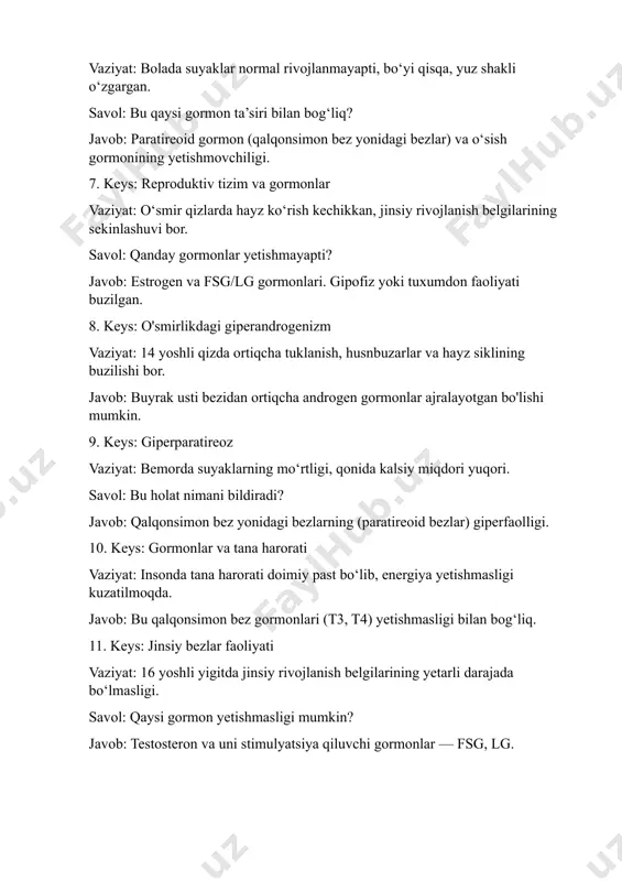 n faoliyati buzilgan. 8. keys: o'smirlikdagi giperandrogenizm vaziyat: 14 yoshli qizda ortiqcha tuklanish, husnbuzarlar va hayz siklining buzilishi bor. javob: buyrak usti bezidan ortiqcha androgen gormonlar ajralayotgan bo'lishi mumkin. 9. keys: giperparatireoz vaziyat: bemorda suyaklarning mo‘rtligi, qonida kalsiy miqdori yuqori. savol: bu holat nimani bildiradi? javob: qalqonsimon bez yonidagi bezlarning (paratireoid bezlar) giperfaolligi. 10. keys: gormonlar va tana harorati vaziyat: insonda tana harorati doimiy past bo‘lib, energiya yetishmasligi kuzatilmoqda. javob: bu qalqonsimon bez gormonlari (t3, t4) yetishmasligi bilan bog‘liq. 11. keys: jinsiy bezlar faoliyati vaziyat: 16 yoshli yigitda jinsiy rivojlanish belgilarining yetarli darajada bo‘lmasligi. savol: qaysi gormon yetishmasligi mumkin? javob: testosteron va uni stimulyatsiya qiluvchi gormonlar — fsg, lg. 12. keys: gormonlar va moddalar almashinuvi vaziyat: insonda moddalar almashinuvi sekinlashgan, doimo sovuq, energiyasizlik seziladi. javob: tireoid gormonlar yetishmasligi — gipometabolizm holati. 13. keys: stress va gormonlar vaziyat: uzoq muddatli stress ostida bo‘lgan shaxsda immunitet pasaygan, mushaklar zaiflashgan. javob: kortizolning doimiy …