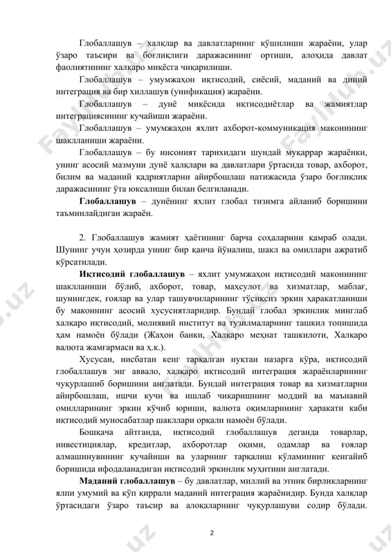 жараёни, улар ўзаро таъсири ва боғлиқлиги даражасининг ортиши, алоҳида давлат фаолиятининг халқаро миқёсга чиқарилиши. глобаллашув – умумжаҳон иқтисодий, сиёсий, маданий ва диний интеграция ва бир хиллашув (унификация) жараёни. глобаллашув – дунё миқёсида иқтисодиётлар ва жамиятлар интеграциясининг кучайиши жараёни. глобаллашув – умумжаҳон яхлит ахборот-коммуникация маконининг шаклланиши жараёни. глобаллашув – бу инсоният тарихидаги шундай муқаррар жараёнки, унинг асосий мазмуни дунё халқлари ва давлатлари ўртасида товар, ахборот, билим ва маданий қадриятларни айирбошлаш натижасида ўзаро боғлиқлик даражасининг ўта юксалиши билан белгиланади. глобаллашув – дунёнинг яхлит глобал тизимга айланиб боришини таъминлайдиган жараён. 2. глобаллашув жамият ҳаётининг барча соҳаларини қамраб олади. шунинг учун ҳозирда унинг бир қанча йўналиш, шакл ва омиллари ажратиб кўрсатилади. иқтисодий глобаллашув – яхлит умумжаҳон иқтисодий маконининг шаклланиши бўлиб, ахборот, товар, маҳсулот ва хизматлар, маблағ, шунингдек, ғоялар ва улар ташувчиларининг тўсиқсиз эркин ҳаракатланиши бу маконнинг асосий хусусиятларидир. бундай глобал эркинлик минглаб халқаро иқтисодий, молиявий институт ва тузилмаларнинг ташкил топишида ҳам намоён бўлади (жаҳон …