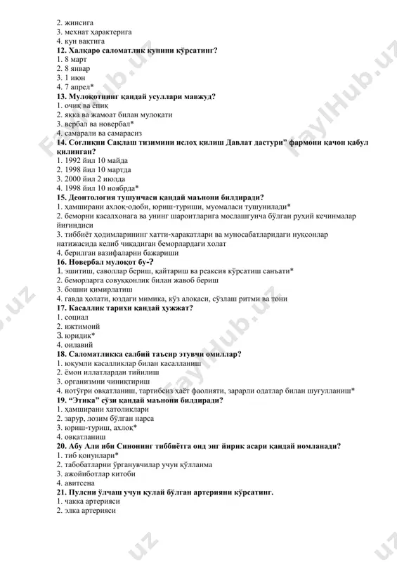иши 16. новербал мулоқот бу-? 1. эшитиш, саволлар бериш, қайтариш ва реаксия кўрсатиш санъати* 2. беморларга совуққонлик билан жавоб бериш 3. бошни қимирлатиш 4. гавда ҳолати, юздаги мимика, кўз алоқаси, сўзлаш ритми ва тони 17. касаллик тарихи қандай ҳужжат? 1. социал 2. ижтимоий 3. юридик* 4. оилавий 18. саломатликка салбий таъсир этувчи омиллар? 1. юқумли касалликлар билан касалланиш 2. ёмон иллатлардан тийилиш 3. организмни чиниқтириш 4. нотўғри овқатланиш, тартибсиз ҳаёт фаолияти, зарарли одатлар билан шуғулланиш* 19. “этика” сўзи қандай маънони билдиради? 1. ҳамширани хатоликлари 2. зарур, лозим бўлган нарса 3. юриш-туриш, ахлоқ* 4. овқатланиш 20. абу али ибн синонинг тиббиётга оид энг йирик асари қандай номланади? 1. тиб қонунлари* 2. табобатларни ўрганувчилар учун қўлланма 3. ажойиботлар китоби 4. авитсена 21. пулсни ўлчаш учун қулай бўлган артерияни кўрсатинг. 1. чакка артерияси 2. элка артерияси 3. сон артерияси 4. билак артерияси* 22. артериал босимни ўлчаш учун фонендоскоп қайси артерияга қўйилади? 1. чакка …