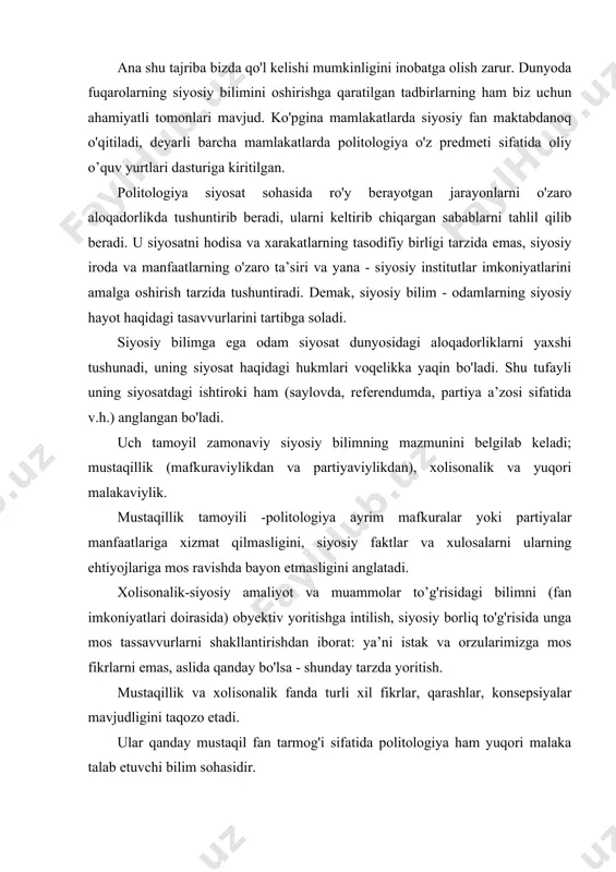 da yoritish. mustaqillik va xolisonalik fanda turli xil fikrlar, qarashlar, konsepsiyalar mavjudligini taqozo etadi. ular qanday mustaqil fan tarmog'i sifatida politologiya ham yuqori malaka talab etuvchi bilim sohasidir. yuqori malakaviylik shu fanda uslub va metodologiya borasida qabul qilingan tadqiqot an’analarini va ular belgilab beruvchi amaliyot (qoidalar, tadbirlar, tartib)ni o'zlashtirishni talab etadi. fanda qabul qilingan "o'yin qoidalar” tadqiqotchiga buyuk olimlar yaratgan zaminga asoslanib, o'z vazifasini muvaffaqiyatli bajarish, iste’dodli mutaxassisga esa fanni yanada rivojlantirish imkonini beradi. siyosat nazariyasining ijtimoiy - siyosiy fanlar tizimida tutgan o'rni va funksiyalari siyosatga e’tibor hamma davrlarda kuchli bo’lgan; masalan, arastu "siyosat" asarini, farobiy "fozil odamlar shahri" asarini siyosat ilmiga bag'ishlagan. har ikkala olim o'zlari yaratgan fanlar tipologiyasida siyosat ilmiga eng muhim, eng yuqori o'rinlarni ajratishgan. nizomulmulkning "siyosatnoma" asari bog'dod akademiyasida boshqaruv ilmiga oid darslik sifatida qo'llangani ma’lum. ajdodlarimiz siyosatni ilm bilib, uni jiddiy o’rganish zarurligidan kelib chiqqanlar. ammo, hozirgi ko’rinishda shakllanishidan avval, siyosiy bilim mifologiya, falsafa, tarix, …