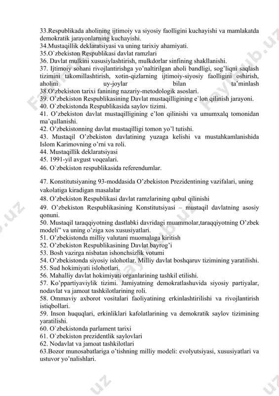 r bilan ta’minlash 29. iqtisodiy islohotlar, xususiy mulkchilikning shakllanishi. o’zbekistonda bozor munosabatlarining rivojlanishi. 30.xx asr 80-yillari ikkinchi yarmida o’zbekiston iqtisodiy, ijtimoiy-siyosiy va ma’naviy hayotida inqirozning kuchayishi. 31.paxta ishi – uning respublikadagi siyosiy va ma’naviy holatga ta’siri. 32.orol fojiasi va farg’ona voqelari. 33.respublikada aholining ijtimoiy va siyosiy faolligini kuchayishi va mamlakatda demokratik jarayonlarning kuchayishi. 34.mustaqillik deklaratsiyasi va uning tarixiy ahamiyati. 35.o`zbekiston respublikasi davlat ramzlari 36. davlat mulkini xususiylashtirish, mulkdorlar sinfining shakllanishi. 37. ijtimoiy sohani rivojlantirishga yo’naltirilgan aholi bandligi, sog’liqni saqlash tizimini takomillashtirish, xotin-qizlarning ijtimoiy-siyosiy faolligini oshirish, aholini uy-joylar bilan ta’minlash 38.o‘zbekiston tarixi fanining nazariy-metodologik asoslari. 39. o’zbekiston respublikasining davlat mustaqilligining e`lon qilinish jarayoni. 40. o`zbekistonda respublikasida saylov tizimi. 41. о’zbekiston davlat mustaqilligining e’lon qilinishi va umumxalq tomonidan ma’qullanishi. 42. о’zbekistonning davlat mustaqilligi tomon yо’l tutishi. 43. mustaqil о’zbekiston davlatining yuzaga kelishi va mustahkamlanishida islom karimovning о’rni va roli. 44. mustaqillik deklaratsiyasi 45. 1991-yil avgust voqealari. 46. o`zbekiston respublikasida referendumlar. 47. konstitutsiyaning …