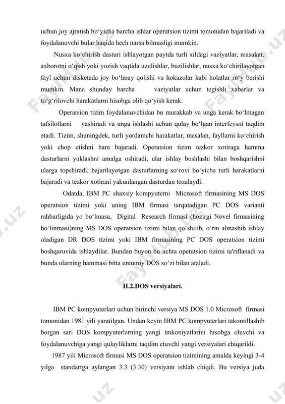 keyin ibm pc kompyuterlari takomillashib borgan sari dos kompyuterlarning yangi imkoniyatlarini hisobga oluvchi va foydalanuvchiga yangi qulayliklarni taqdim etuvchi yangi versiyalari chiqarildi. 1987 yili microsoft firmasi ms dos operatsion tizimining amalda keyingi 3-4 yilga standartga aylangan 3.3 (3.30) versiyani ishlab chiqdi. bu versiya juda ixcham va yetarli darajadagi imkoniyatlar to‘plamiga ega bo‘lganidan "standart ibm pc at" da hozir ham undan foydalanish maqsadga muvofiq. ammo tezkor xotirani quvvati bir necha megabayt bo‘lgan quvvati balandroq kompyuterlarda ms dos operatsion tizimining (5.0 va 6.0) versiyalaridan foydalanish maqsadga muvofiq. bu versiyalar quvvati 640 kbaytdan ortiq tezkor xotiradan samarali foydalanish uchun mo‘ljallangan zarur vositalarga ega, 32 mbaytdan ortiq mantiqiy disklar bilan ishlash, odatdagi xotirada amaliy dasturlar uchun joy ochib, dos va uskunalarning drayverlarini kengaytirilgan xotiraga ko‘chirish va boshqa imkoniyatlarni yaratadi. ms dos 6.0 versiyasi o‘z ichiga disklardagi axborotni arxivlash vositasi (doublespace), zaxira nusxalarini yaratish dasturi, virusga qarshi dastur va boshqa mayda holatlarni o‘z ichiga oladi. …