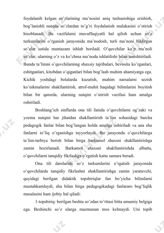 rish vazifasi ham amalga oshiriladi. boshlang’ich sinflarda ona tili fanida o’quvchilarni og’zaki va yozma nutqini har jihatdan shakllantirish ta`lim sohasidagi barcha pedagogik fanlar bilan bog’langan holda amalga oshiriladi va ana shu fanlarni to’liq o’rganishga tayyorlaydi. bu jarayonda o’quvchilarga ta`lim-tarbiya berish bilan birga barkamol shaxsni shakllantirishga zamin hozirlanadi. barkamol shaxsni shakllantirishda albatta, o’quvchilarni tanqidiy fikrlashga o’rgatish katta samara beradi. ona tili darslarida so’z turkumlarini o’rgatish jarayonida o’quvchilarda tanqidiy fikrlashni shakllantirishga zamin yaratuvchi, quyidagi berilgan didaktik topshiriqlar fan bo’yicha bilimlarni mustahkamlaydi, shu bilan birga pedagogikadagi fanlararo bog’liqlik masalasini ham ijobiy hal qiladi: 1-topshiriq: berilgan beshta so’zdan to’rttasi bitta umumiy belgiga ega. beshinchi so’z ularga mazmunan mos kelmaydi. uni topib belgilang. tanlangan so’zingiz raqamini javob varaqasiga yozing. faqat bitta so’zni va raqamni belgilang. 1.a) yurmoq; b) sakramoq; v) raqs tushmoq; d) o’tirmoq; g) yugurmoq. bu yerda to’rtta so’z harakatni, faqat bittasi – o’tirmoq harakatsizlikni bildiradi. shuning uchun u ortiqcha. 2-topshiriq: juft so’zlar berilgan. …