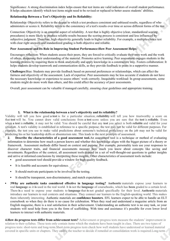 er assessment: peer assessment involves students evaluating each other’s work and providing constructive feedback. this approach can improve student performance by promoting collaborative learning, encouraging critical thinking, and helping students learn from each other's strengths and weaknesses. however, potential challenges include bias, lack of objectivity, and varying levels of feedback quality. ensuring that students understand how to provide constructive criticism and are trained to evaluate work fairly is key to making peer assessment effective. variant 3 content validity: ensures the test covers all relevant areas of the subject matter. for example, a math test should include a range of topics like algebra, geometry, and statistics if it's meant to assess overall math knowledge. construct validity: refers to how well the test measures the theoretical construct it is intended to assess. for example, a test meant to measure intelligence should accurately measure cognitive abilities and not unrelated factors like emotional skills. …