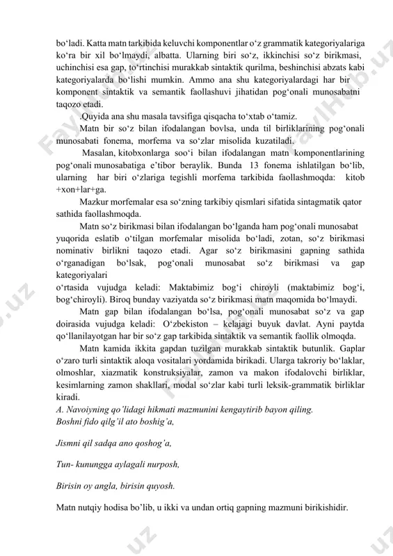 adi. katta matn tarkibida keluvchi komponentlar o‘z grammatik kategoriyalariga ko‘ra bir xil bo‘lmaydi, albatta. ularning biri so‘z, ikkinchisi so‘z birikmasi, uchinchisi esa gap, to‘rtinchisi murakkab sintaktik qurilma, beshinchisi abzats kabi kategoriyalarda bo‘lishi mumkin. ammo ana shu kategoriyalardagi har bir komponent sintaktik va semantik faollashuvi jihatidan pog‘onali munosabatni taqozo etadi. .quyida ana shu masala tavsifiga qisqacha to‘xtab o‘tamiz. matn bir so‘z bilan ifodalangan bovlsa, unda til birliklarining pog‘onali munosabati fonema, morfema va so‘zlar misolida kuzatiladi. masalan, kitobxonlarga soo‘i bilan ifodalangan matn komponentlarining pog‘onali munosabatiga e’tibor beraylik. bunda 13 fonema ishlatilgan bo‘lib, ularning har biri o‘zlariga tegishli morfema tarkibida faollashmoqda: kitob +xon+lar+ga. mazkur morfemalar esa so‘zning tarkibiy qismlari sifatida sintagmatik qator sathida faollashmoqda. matn so‘z birikmasi bilan ifodalangan bo‘lganda ham pog‘onali munosabat yuqorida eslatib o‘tilgan morfemalar misolida bo‘ladi, zotan, so‘z birikmasi nominativ birlikni taqozo etadi. agar so‘z birikmasini gapning sathida o‘rganadigan bo‘lsak, pog‘onali munosabat so‘z birikmasi va gap kategoriyalari o‘rtasida vujudga keladi: …