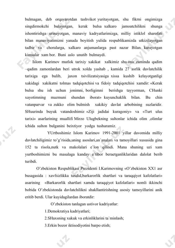 nomli ikkinchi bobida o’zbekistonda davlatchilikni shakllantirishning asosiy tamoyillarini anik eritib berdi. ular kuyidagilardan iboratdir: o’zbekiston tanlagan ustivor kadriyatlar: 1.demokratiya kadriyatlari; 2.shaxsning xukuk va erkinliklarini ta`minlash; 3.erkin bozor iktisodiyotini barpo etish; e`lon qilingan maqsadlarga avvalgi,mafkuraviy totalitar tuzumni tubdan buzib tashlamasdan ,utmish odatlaridan voz kechmasdan erishib bulmasligi bois kuyidagilar eng asosiy vazifamiz bulib koldi : 1.eski ma`muriy-buyrukbozlik tizimini,unga muvofik bulgan xokimiyat va boshqaruv organlarini tugatish; 2.yangi davlatchilikning siyosiy-xukukiy,konstitutsiyaviy asoslarini yaratish. konstitutsiya va qonunlarda ijtimoiy munosabatlar yangi tizimini xam markazdagi ,xam joylardagi davlat xokimiyati organlarining yangi tizimini mustaxkamlab kuyish; yangi davlatchilikni barpo etishda taxdid solayotgan omillar: 1.yangi mustaqil davlatlarda isloxotlarni amalga oshirish shuni kursatmokdaki,bozor isloxotlarini ruyobga chikarish iktisodiyotda tanazzulga,axolining kupchilik qismi turmush sharoitining pasayishiga olib keldi. bu jamiyatda ijtimoiy keskinlikning kuchayishiga sabab bulishi mumkin. amaliy ish yurita olmaydigan,kupincha mas`uliyatsiz va ekstremistik kayfiyatdagi ,kalondimog muxolifat bu muammoni ayniksa keskinlashtirib yubordi.demokratiya bayrogi ostida uzining xatti-xarakatlari bilan jamiyatda bekarorlikni keltirib chikardi; 2.afganistonda,irokdagi xarbiy-siyosiy mojarolar va tojikiston,kirgizistonda …