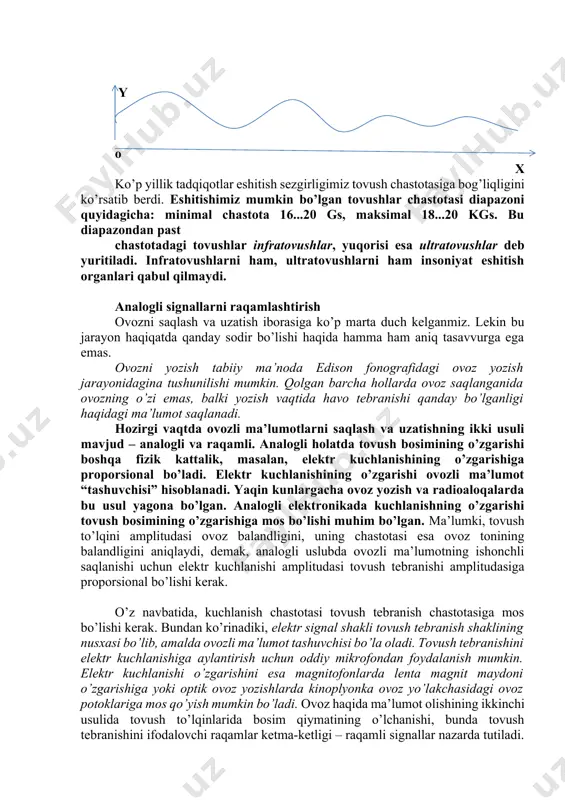 q atmosfera muhitida tarqaluvchi ovoz to’lqinlaridan foydalaniladi. shu sababli ham ovoz to’lqinlari – bu atmosferadagi tarqalishiga nisbatan o’rganiladigan jarayon bo’lib, uning muhim parametri tovush chastotasi – tebranish davriga teskari kattalik hisoblanadi. tovush chastotatalari gerslar (gs) da yoki kilogers (1 kgs=1000 gs)larda o’lchanadi. masalan, tovush chastotasi 20 gs bo’lsa, bu 1 s davomida 20 ta to’liq tebranish sodir bo’lganini bildiradi. tovush chastotasi bilan to’lqin uzunligi – bir tebranish davrida tovush to’lqini bosib o’tishga ulguradigan masofa (to’lqin uzunligi = tovush tezligi/tebranish davri) uzviy bog’langan. demak, chastotaning oshishi bilan, tovush to’lqini uzunligi qisqaradi, ya’ni tebranish davri qancha qisqa bo’lsa, to’lqin ham shuncha qisqa masofani bosib o’tadi. y o x ko’p yillik tadqiqotlar eshitish sezgirligimiz tovush chastotasiga bog’liqligini ko’rsatib berdi. eshitishimiz mumkin bo’lgan tovushlar chastotasi diapazoni quyidagicha: minimal chastota 16...20 gs, maksimal 18...20 kgs. bu diapazondan past chastotadagi tovushlar infratovushlar, yuqorisi esa ultratovushlar deb yuritiladi. infratovushlarni ham, ultratovushlarni ham insoniyat eshitish organlari qabul qilmaydi. …