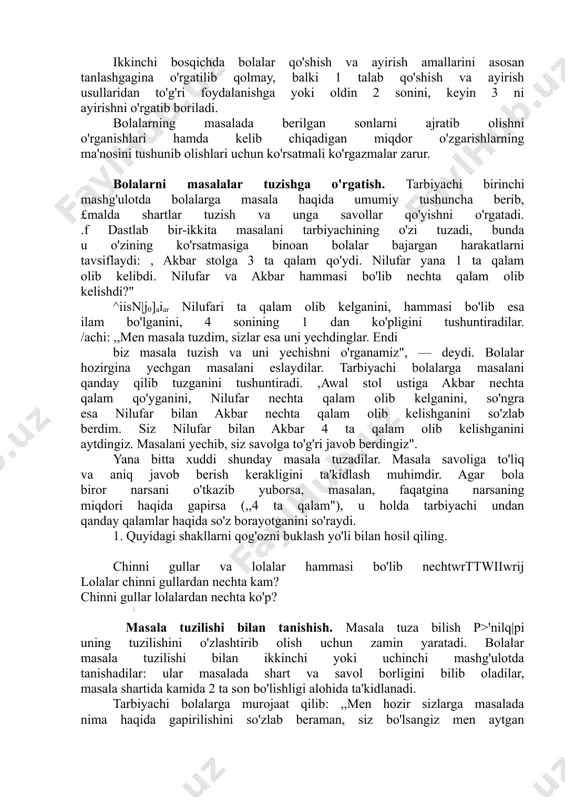 i o'rganishlari hamda kelib chiqadigan miqdor o'zgarishlarning ma'nosini tushunib olishlari uchun ko'rsatmali ko'rgazmalar zarur. bolalarni masalalar tuzishga o'rgatish. tarbiyachi birinchi mashg'ulotda bolalarga masala haqida umumiy tushuncha berib, £malda shartlar tuzish va unga savollar qo'yishni o'rgatadi. .f dastlab bir-ikkita masalani tarbiyachining o'zi tuzadi, bunda u o'zining ko'rsatmasiga binoan bolalar bajargan harakatlarni tavsiflaydi: , akbar stolga 3 ta qalam qo'ydi. nilufar yana 1 ta qalam olib kelibdi. nilufar va akbar hammasi bo'lib nechta qalam olib kelishdi?" ^iisn|j0]aiar nilufari ta qalam olib kelganini, hammasi bo'lib esa ilam bo'lganini, 4 sonining 1 dan ko'pligini tushuntiradilar. /achi: ,,men masala tuzdim, sizlar esa uni yechdinglar. endi biz masala tuzish va uni yechishni o'rganamiz", — deydi. bolalar hozirgina yechgan masalani eslaydilar. tarbiyachi bolalarga masalani qanday qilib tuzganini tushuntiradi. ,awal stol ustiga akbar nechta qalam qo'yganini, nilufar nechta qalam olib kelganini, so'ngra esa nilufar bilan akbar nechta qalam olib kelishganini so'zlab berdim. siz nilufar bilan akbar 4 ta …