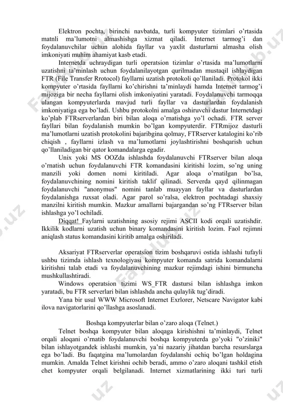 tlar yordamida web sahifalarni joylashtirish mumkin. masalan animatsiya, mulьtiplikatsiya va video fragmentlarni joylashtirish yoki mijoz bilan interaktiv muloqotni tashkil etish, fizika, ximiya yoki texnikaga oid har xil tajribalarni namoyish etish va h.k. webserver bilan ishlash mobaynida telnetra chetdan ulanishni bajarish, tarmoq mijozlariga elektron pochta yuborish, ftr anonim yordamida fayllarni olish va internetning boshqa bir qator ilovalarida (amaliy dasturlar) ish bajarish mumkin. bu www internetning integral xizmati deb hisoblashga imkon beradi. fayllarni ftr protokoli yordamida uzatish. elektron pochta, birinchi navbatda, turli kompyuter tizimlari o’rtasida matnli ma’lumotni almashishga xizmat qiladi. internet tarmog’i dan foydalanuvchilar uchun alohida fayllar va yaxlit dasturlarni almasha olish imkoniyati muhim ahamiyat kasb etadi. internetda uchraydigan turli operatsion tizimlar o’rtasida ma’lumotlarni uzatishni ta’minlash uchun foydalanilayotgan qurilmadan mustaqil ishlaydigan ftr (file transfer rrotocol) fayllarni uzatish protokoli qo’llaniladi. protokol ikki kompyuter o’rtasida fayllarni ko’chirishni ta’minlaydi hamda internet tarmog’i mijoziga bir necha fayllarni olish imkoniyatini yaratadi. foydalanuvchi tarmoqqa ulangan kompyuterlarda mavjud turli …