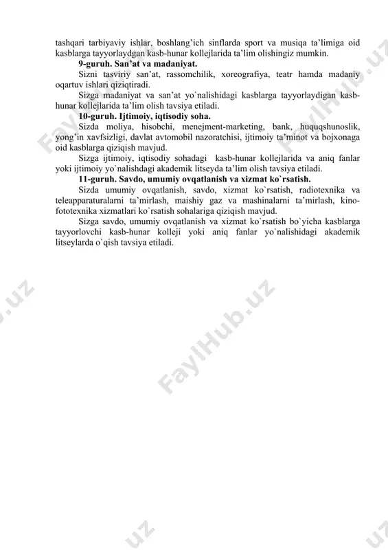 `jaligi. sizga qishloq xo`jaligi va o`simlikshunoslik bilan bog’liq bo`lgan kasblar yoqadi. sizga qishloq xo`jaligi texnikalarini boshqarish, ta’mirlash va xizmat ko`rsatish, gidromelioratsiya, fermer xo`jaligi, agronomiya, zootexnika, o`simlikshunoslik, chorvachilik sohalari bo`yicha kasblar tayyorlaydigan yoki biologiya fanini chuqur o`rgatuvchi akademik litseylarda tahsil olish tavsiya etiladi. 8-guruh. pedagogika. sizda bolalarni tarbiyalash, parvarish qilish va ularni qo`llab-quvvatlashga bog’liq kasblarga moyillik mavjud. siz maktabgacha ta’lim, maktabdan va sinfdan tashqari tarbiyaviy ishlar, boshlang’ich sinflarda sport va musiqa ta’limiga oid kasblarga tayyorlaydgan kasb-hunar kollejlarida ta’lim olishingiz mumkin. 9-guruh. san’at va madaniyat. sizni tasviriy san’at, rassomchilik, xoreografiya, teatr hamda madaniy oqartuv ishlari qiziqtiradi. sizga madaniyat va san’at yo`nalishidagi kasblarga tayyorlaydigan kasb-hunar kollejlarida ta’lim olish tavsiya etiladi. 10-guruh. ijtimoiy, iqtisodiy soha. sizda moliya, hisobchi, menejment-marketing, bank, huquqshunoslik, yong’in xavfsizligi, davlat avtomobil nazoratchisi, ijtimoiy ta’minot va bojxonaga oid kasblarga qiziqish mavjud. sizga ijtimoiy, iqtisodiy sohadagi kasb-hunar kollejlarida va aniq fanlar yoki ijtimoiy yo`nalishdagi akademik litseyda ta’lim olish tavsiya etiladi. 11-guruh. savdo, …