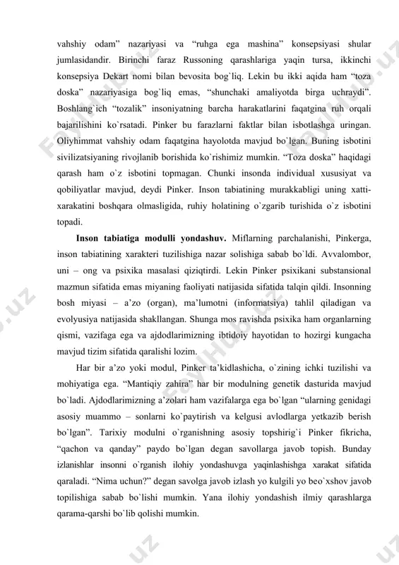 tlantirish, ja’zolanish va ijrochilik orqali erishadilar”. bu sxemaning yadrosi eski formula asosida kо`rsatiladi: inson –bu “toza doska”, tashqi ta’sirlar natijasida tо`lib boradi. “toza doska” haqidagi mif asosida deydi pinker, “hozirgi zamonaviy intellektual hayotdagi status” ikkita yanglish fikrga ham sabab bо`ldi, “oliyhimmat vahshiy odam” nazariyasi va “ruhga ega mashina” konsepsiyasi shular jumlasidandir. birinchi faraz russoning qarashlariga yaqin tursa, ikkinchi konsepsiya dekart nomi bilan bevosita bog`liq. lekin bu ikki aqida ham “toza doska” nazariyasiga bog`liq emas, “shunchaki amaliyotda birga uchraydi”. boshlang`ich “tozalik” insoniyatning barcha harakatlarini faqatgina ruh orqali bajarilishini kо`rsatadi. pinker bu farazlarni faktlar bilan isbotlashga uringan. oliyhimmat vahshiy odam faqatgina hayolotda mavjud bо`lgan. buning isbotini sivilizatsiyaning rivojlanib borishida kо`rishimiz mumkin. “toza doska” haqidagi qarash ham о`z isbotini topmagan. chunki insonda individual xususiyat va qobiliyatlar mavjud, deydi pinker. inson tabiatining murakkabligi uning xatti-xarakatini boshqara olmasligida, ruhiy holatining о`zgarib turishida о`z isbotini topadi. inson tabiatiga modulli yondashuv. miflarning parchalanishi, pinkerga, inson tabiatining xarakteri …