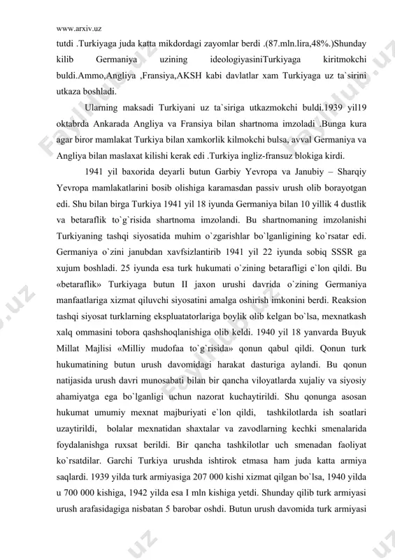 natkash xalq ommasini tobora qashshoqlanishiga olib keldi. 1940 yil 18 yanvarda buyuk millat majlisi «milliy mudofaa to`g`risida» qonun qabul qildi. qonun turk hukumatining butun urush davomidagi harakat dasturiga aylandi. bu qonun natijasida urush davri munosabati bilan bir qancha viloyatlarda xujaliy va siyosiy ahamiyatga ega bo`lganligi uchun nazorat kuchaytirildi. shu qonunga asosan hukumat umumiy mexnat majburiyati e`lon qildi, tashkilotlarda ish soatlari uzaytirildi, bolalar mexnatidan shaxtalar va zavodlarning kechki smenalarida foydalanishga ruxsat berildi. bir qancha tashkilotlar uch smenadan faoliyat ko`rsatdilar. garchi turkiya urushda ishtirok etmasa ham juda katta armiya saqlardi. 1939 yilda turk armiyasiga 207 000 kishi xizmat qilgan bo`lsa, 1940 yilda u 700 000 kishiga, 1942 yilda esa i mln kishiga yetdi. shunday qilib turk armiyasi urush arafasidagiga nisbatan 5 barobar oshdi. butun urush davomida turk armiyasi harbiy tayyorgarlik maromida turdi. mamlakatning militaristik siyosati dastlab juda katta miqdordagi harbiy xarajatlarda o`z aksini topdi. rasmiy ma`lumotlarga qaraganda, 1938-39 yillarda to`g`ridan-to`g`ri xarbiy xarajatlarga …