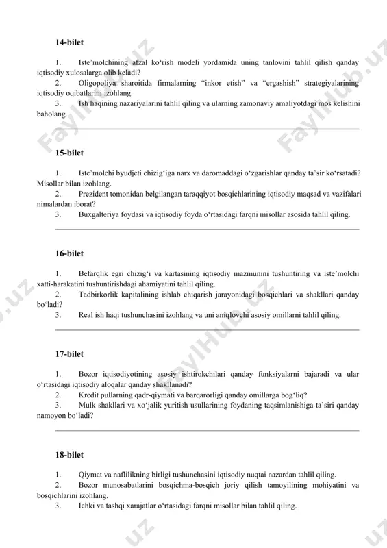 iqtisodiyotining asosiy ishtirokchilari qanday funksiyalarni bajaradi va ular o‘rtasidagi iqtisodiy aloqalar qanday shakllanadi? 2. kredit pullarning qadr-qiymati va barqarorligi qanday omillarga bog‘liq? 3. mulk shakllari va xo‘jalik yuritish usullarining foydaning taqsimlanishiga ta’siri qanday namoyon bo‘ladi? 18-bilet 1. qiymat va naflilikning birligi tushunchasini iqtisodiy nuqtai nazardan tahlil qiling. 2. bozor munosabatlarini bosqichma-bosqich joriy qilish tamoyilining mohiyatini va bosqichlarini izohlang. 3. ichki va tashqi xarajatlar o‘rtasidagi farqni misollar bilan tahlil qiling. 19-bilet 1. aksiya va aksiyadorlik jamiyati tushunchalarini yoritib bering hamda aksiya kursiga ta’sir qiluvchi omillarni baholang. 2. raqobatning asosiy vazifalarini sanab o‘ting va ularning iqtisodiy samaradorlikka ta’sirini tahlil qiling. 3. o‘zbekiston iqtisodiyotini modernizatsiya qilish yo‘nalishlarining ustuvor jihatlarini izohlang. 20-bilet 1. iqtisodiy kategoriyalar bilan iqtisodiy qonunlar o‘rtasidagi farq nimada? ularning iqtisodiy tahlildagi o‘rni qanday? 2. bozorni hududiy jihatdan tasniflash mezonlari qanday va bu tasnif amaliyotda qanday ahamiyat kasb etadi? 3. ishlab chiqarish samaradorligini aniqlovchi asosiy ko‘rsatkichlarni tahlil qiling. 21-bilet 1. foydaning manbalari …