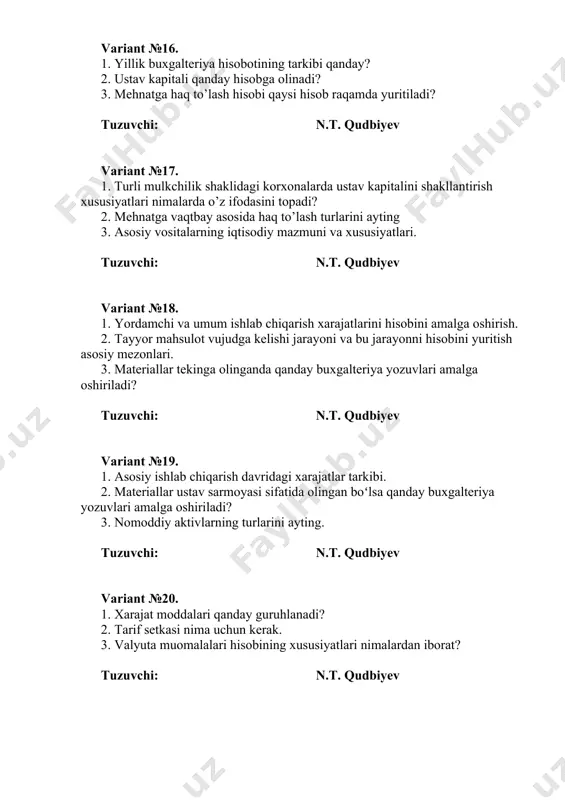 ri vaumumiyliginimalardaniborat tuzuvchi: n.t. qudbiyev variant №26. 1. tayyor mahsulotni sotuvini amalga oshirish jarayonida qaysi hisobvaragʻlar ishtirokida hisobot yuritiladi? 2. mehnatga haq to’lashning komission shakli nima? 3. asosiy ishlab chiqarish jarayoni hisobining tashkiliy asoslarini tavsiflang. tuzuvchi: n.t. qudbiyev variant №27. 1. mehnatga haq to’lashning komission shakli nima? 2. asosiy vositalar inventarizatsiyasini utkazish tartibi va natijalarni hisobda aks ettirish. 3. hujjatlashtirish va hujjatlarning rekvizitlari nima? tuzuvchi: n.t. qudbiyev variant №28. 1. elektron hujjat nima va uning xususiyatlari qanday? 2. hisobningturlari, ularning farqlari vaumumiyliginimalardaniborat 3. sotish xarajatlari va ularning turkumlanishi. tuzuvchi: n.t. qudbiyev variant №29. 1. xarajat moddalari qanday guruhlanadi? 2. xo‘jalik yurituvchi sub’ekt mablag‘lari(aktivlar)ni guruhlashning mohiyati nimadan iborat? 3. buxgalteriya hisobining asosiy printsiplari va ularni ta’riflang. tuzuvchi: n.t. qudbiyev variant №30. 1. buxgalteriya hisobining muhim ob’ektlari nimalardan iborat? 2. xo‘jalik hisobining ta’rifi va xo‘jalik hisobining turlari? 3. nomoddiy aktivlarning iqtisodiy mazmuni va xususiyatlari. tuzuvchi: n.t. qudbiyev variant №31. 1. qo’shilgan kapital …