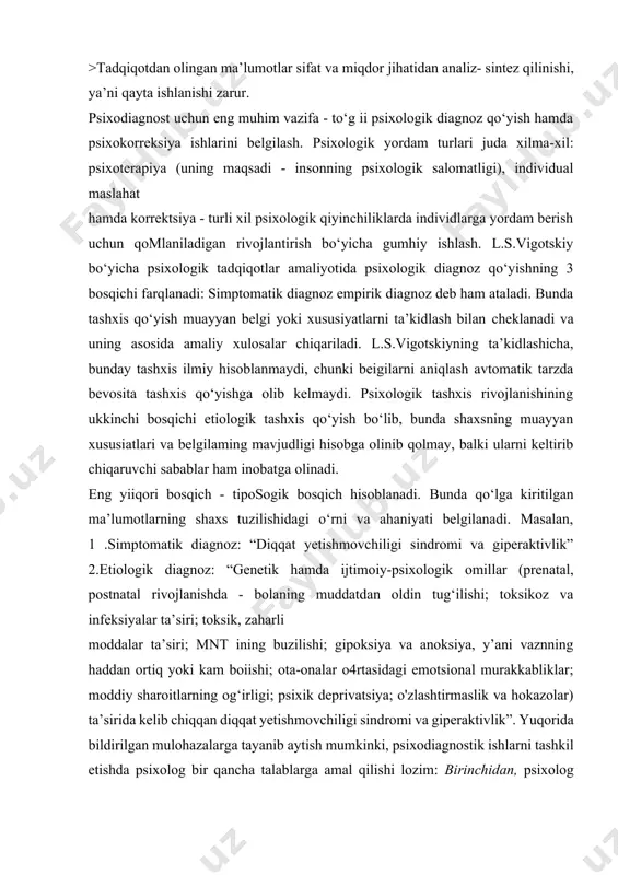), individual maslahat hamda korrektsiya - turli xil psixologik qiyinchiliklarda individlarga yordam berish uchun qomlaniladigan rivojlantirish bo‘yicha gumhiy ishlash. l.s.vigotskiy bo‘yicha psixologik tadqiqotlar amaliyotida psixologik diagnoz qo‘yishning 3 bosqichi farqlanadi: simptomatik diagnoz empirik diagnoz deb ham ataladi. bunda tashxis qo‘yish muayyan belgi yoki xususiyatlarni ta’kidlash bilan cheklanadi va uning asosida amaliy xulosalar chiqariladi. l.s.vigotskiyning ta’kidlashicha, bunday tashxis ilmiy hisoblanmaydi, chunki beigilarni aniqlash avtomatik tarzda bevosita tashxis qo‘yishga olib kelmaydi. psixologik tashxis rivojlanishining ukkinchi bosqichi etiologik tashxis qo‘yish bo‘lib, bunda shaxsning muayyan xususiatlari va belgilaming mavjudligi hisobga olinib qolmay, balki ularni keltirib chiqaruvchi sabablar ham inobatga olinadi. eng yiiqori bosqich - tiposogik bosqich hisoblanadi. bunda qo‘lga kiritilgan ma’lumotlarning shaxs tuzilishidagi o‘rni va ahaniyati belgilanadi. masalan, 1 .simptomatik diagnoz: “diqqat yetishmovchiligi sindromi va giperaktivlik” 2.etiologik diagnoz: “genetik hamda ijtimoiy-psixologik omillar (prenatal, postnatal rivojlanishda - bolaning muddatdan oldin tug‘ilishi; toksikoz va infeksiyalar ta’siri; toksik, zaharli moddalar ta’siri; mnt ining buzilishi; gipoksiya va anoksiya, …