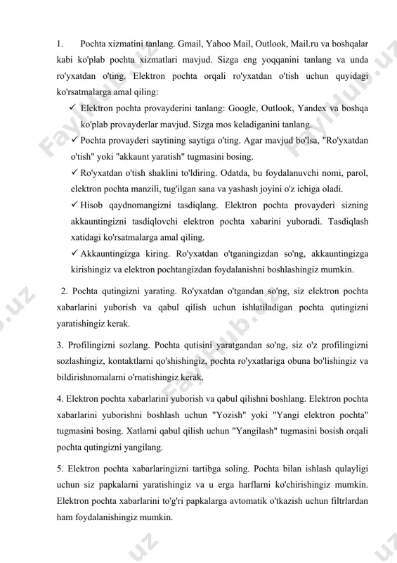 oki "akkaunt yaratish" tugmasini bosing. 1. ro'yxatdan o'tish shaklini to'ldiring. odatda, bu foydalanuvchi nomi, parol, elektron pochta manzili, tug'ilgan sana va yashash joyini o'z ichiga oladi. 1. hisob qaydnomangizni tasdiqlang. elektron pochta provayderi sizning akkauntingizni tasdiqlovchi elektron pochta xabarini yuboradi. tasdiqlash xatidagi ko'rsatmalarga amal qiling. 1. akkauntingizga kiring. ro'yxatdan o'tganingizdan so'ng, akkauntingizga kirishingiz va elektron pochtangizdan foydalanishni boshlashingiz mumkin. 2. pochta qutingizni yarating. ro'yxatdan o'tgandan so'ng, siz elektron pochta xabarlarini yuborish va qabul qilish uchun ishlatiladigan pochta qutingizni yaratishingiz kerak. 3. profilingizni sozlang. pochta qutisini yaratgandan so'ng, siz o'z profilingizni sozlashingiz, kontaktlarni qo'shishingiz, pochta ro'yxatlariga obuna bo'lishingiz va bildirishnomalarni o'rnatishingiz kerak. 4. elektron pochta xabarlarini yuborish va qabul qilishni boshlang. elektron pochta xabarlarini yuborishni boshlash uchun "yozish" yoki "yangi elektron pochta" tugmasini bosing. xatlarni qabul qilish uchun "yangilash" tugmasini bosish orqali pochta qutingizni yangilang. 5. elektron pochta xabarlaringizni tartibga soling. pochta bilan ishlash qulayligi uchun siz papkalarni yaratishingiz va u …