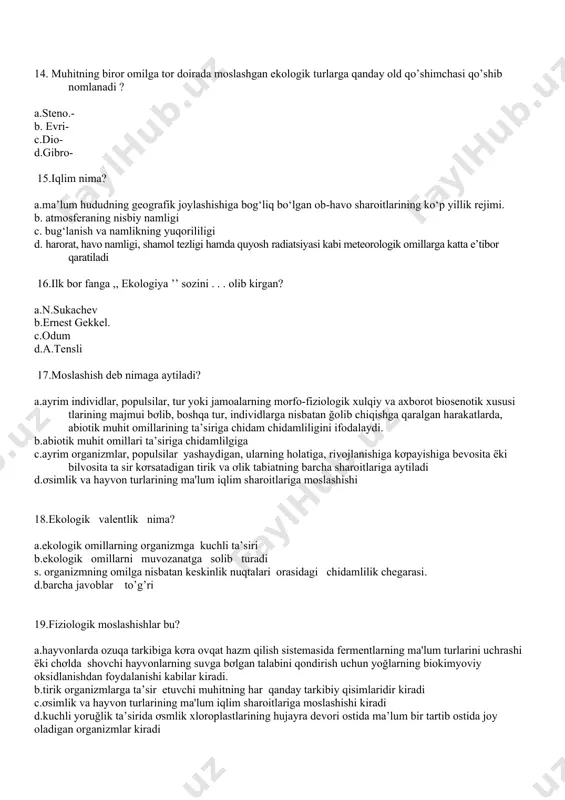 ibro- 15.iqlim nima? a.ma’lum hududning geografik joylashishiga bog‘liq bo‘lgan ob-havo sharoitlarining ko‘p yillik rejimi. b. atmosferaning nisbiy namligi c. bug‘lanish va namlikning yuqorililigi d. harorat, havo namligi, shamol tezligi hamda quyosh radiatsiyasi kabi meteorologik omillarga katta e’tibor qaratiladi 16.ilk bor fanga ,, ekologiya ’’ sozini . . . olib kirgan? a.n.sukachev b.ernest gekkel. c.odum d.a.tensli 17.moslashish deb nimaga aytiladi? a.ayrim individlar, populsilar, tur yoki jamoalarning morfo-fiziologik xulqiy va axborot biosenotik xususi tlarining majmui bơlib, boshqa tur, individlarga nisbatan ğolib chiqishga qaralgan harakatlarda, abiotik muhit omillarining ta’siriga chidam chidamliligini ifodalaydi. b.abiotik muhit omillari ta’siriga chidamlilgiga c.ayrim organizmlar, populsilar yashaydigan, ularning holatiga, rivojlanishiga kơpayishiga bevosita ёki bilvosita ta sir kơrsatadigan tirik va ơlik tabiatning barcha sharoitlariga aytiladi d.ơsimlik va hayvon turlarining ma'lum iqlim sharoitlariga moslashishi 18.ekologik valentlik nima? a.ekologik omillarning organizmga kuchli ta’siri b.ekologik omillarni muvozanatga solib turadi s. organizmning omilga nisbatan keskinlik nuqtalari orasidagi chidamlilik chegarasi. d.barcha javoblar to’g’ri 19.fiziologik moslashishlar …
