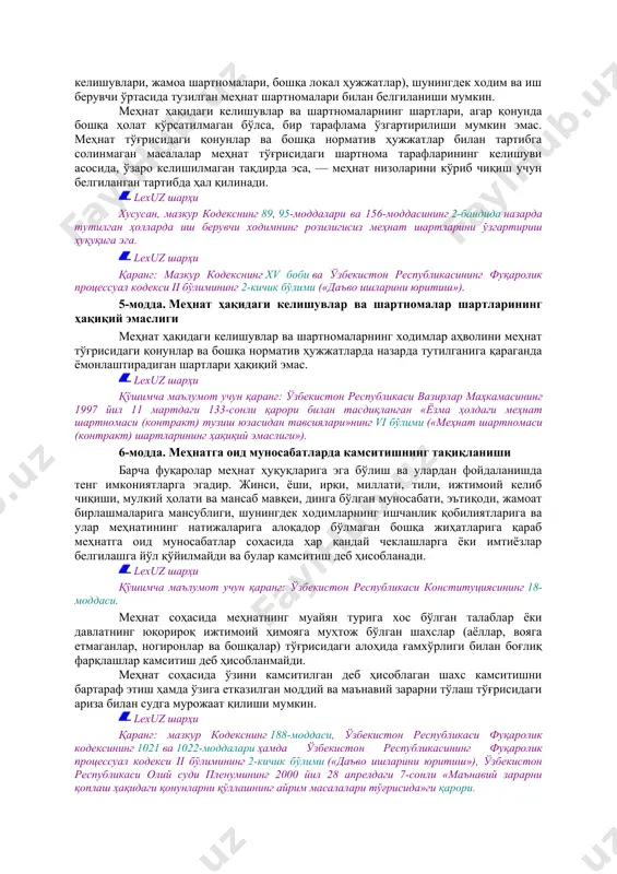 димлар учун меҳнат ҳуқуқларининг ва кафолатларининг энг паст даражаси қонунлар билан белгилаб қўйилади. қонунлардагига нисбатан қўшимча меҳнат ҳуқуқлари ва кафолатлари бошқа норматив ҳужжатлар, шу жумладан шартнома йўсинидаги ҳужжатлар (жамоа келишувлари, жамоа шартномалари, бошқа локал ҳужжатлар), шунингдек ходим ва иш берувчи ўртасида тузилган меҳнат шартномалари билан белгиланиши мумкин. меҳнат ҳақидаги келишувлар ва шартномаларнинг шартлари, агар қонунда бошқа ҳолат кўрсатилмаган бўлса, бир тарафлама ўзгартирилиши мумкин эмас. меҳнат тўғрисидаги қонунлар ва бошқа норматив ҳужжатлар билан тартибга солинмаган масалалар меҳнат тўғрисидаги шартнома тарафларининг келишуви асосида, ўзаро келишилмаган тақдирда эса, — меҳнат низоларини кўриб чиқиш учун белгиланган тартибда ҳал қилинади. lexuz шарҳи хусусан, мазкур кодекснинг 89, 95-моддалари ва 156-моддасининг 2-бандида назарда тутилган ҳолларда иш берувчи ходимнинг розилигисиз меҳнат шартларини ўзгартириш ҳуқуқига эга. lexuz шарҳи қаранг: мазкур кодекснинг xv боби ва ўзбекистон республикасининг фуқаролик процессуал кодекси ii бўлимининг 2-кичик бўлими («даъво ишларини юритиш»). 5-модда. меҳнат ҳақидаги келишувлар ва шартномалар шартларининг ҳақиқий эмаслиги меҳнат ҳақидаги келишувлар ва …