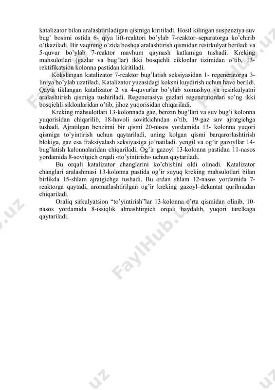 uvur bo’ylab 7-reaktor mavhum qaynash katlamiga tushadi. kreking mahsulotlari (gazlar va bug’lar) ikki bosqichli ciklonlar tizimidan o’tib, 13-rektifikatsion kolonna pastidan kiritiladi. kokslangan katalizator 7-reaktor bug’latish seksiyasidan 1- regeneratorga 3-liniya bo’ylab uzatiladi. katalizator yuzasidagi koksni kuydirish uchun havo berildi. qayta tiklangan katalizator 2 va 4-quvurlar bo’ylab xomashyo va resirkulyatni aralashtirish qismiga tushiriladi. regenerasiya gazlari regeneratordan so’ng ikki bosqichli siklonlaridan o’tib, jihoz yuqorisidan chiqariladi. kreking mahsulotlari 13-kolonnada gaz, benzin bug’lari va suv bug’i kolonna yuqorisidan chiqarilib, 18-havoli sovitkichndan o’tib, 19-gaz suv ajratgichga tushadi. ajratilgan benzinni bir qismi 20-nasos yordamida 13- kolonna yuqori qismiga to’yintirish uchun qaytariladi, uning kolgan qismi barqarorlashtirish blokiga, gaz esa fraksiyalash seksiyasiga jo’natiladi. yengil va og’ir gazoyllar 14-bug’latish kalonnalaridan chiqariladi. og’ir gazoyl 13-kolonna pastidan 11-nasos yordamida 8-sovitgich orqali «to’yintirish» uchun qaytariladi. bu orqali katalizator changlarini ko’chishini oldi olinadi. katalizator changlari aralashmasi 13-kolonna pastida og’ir suyuq kreking mahsulotlari bilan birlikda 15-shlam ajratgichga tushadi. bu erdan shlam 12-nasos yordamida 7-reaktorga qaytadi, …