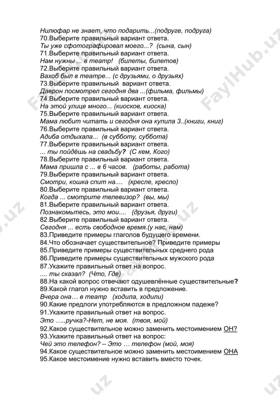 ьбу? (с кем, кого) 78.выберите правильный вариант ответа. мама пришла с ... в 6 часов. (работы, работа) 79.выберите правильный вариант ответа. смотри, кошка спит на.... (кресле, кресло) 80.выберите правильный вариант ответа. когда ... смотрите телевизор? (вы, мы) 81.выберите правильный вариант ответа. познакомьтесь, это мои.... (друзья, други) 82.выберите правильный вариант ответа. сегодня ... есть свободное время.(у нас, нам) 83.приведите примеры глаголов будущего времени. 84.что обозначает существительное? приведите примеры 85.приведите примеры существительных среднего рода 86.приведите примеры существительных мужского рода 87.укажите правильный ответ на вопрос. .... ты сказал? (что, где) 88.на какой вопрос отвечают одушевлённые существительные? 89.какой глагол нужно вставить в предложение. вчера она… в театр (ходила, ходили) 90.какие предлоги употребляются в предложном падеже? 91.укажите правильный ответ на вопрос. это …..ручка?-нет, не моя. (твоя, мой) 92.какое существительное можно заменить местоимением он? 93.укажите правильный ответ на вопрос: чей это телефон? – это … телефон (мой, моя) 94.какое существительное можно заменить местоимением она 95.какое местоимение …