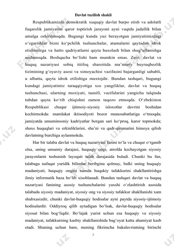 iyosiy-ijtimoiy hodisalardir. oddiyroq qilib aytadigan bo‘lsak, davlat-huquqiy hodisalar siyosat bilan bog‘liqdir. bo‘lajak yurist uchun esa huquqiy va siyosiy madaniyat, tafakkurning kasbiy shakllanishida bag‘oyat katta ahamiyat kasb etadi. shuning uchun ham, mening fikrimcha bakalavriatning birinchi kursida davlat va huquq nazariyasini chuqur o‘rganish o‘ta muhimdir. mana shu yuqorida aytilgan fikrlar mening davlat va huquq nazariyasi fanidan kurs ishi yozishimga sabab bo‘ldi. davlat va huquq nazariyasi o‘quv kursi mavzulari ichidan men davlat boshqaruv shakli mavzusini tanladim. chunki, davlatni tushunishda tuzilish shakli alohida ahamiyatga ega. zero, tuzilish shakli davlat yuli bilan uyushgan jamiyatda davlat qanday xajmda ekanligini aniqlashtirib beradi. davlat tuzilish shakli insoniyatni qadimdan kiziqtirib kelgan muammolardan biri hisoblanadi. ushbu muammolar umuman davlat shakllari, jumladan, davlat tuzilish shakli masalasi meni juda qiziqtiradi. yurtboshimiz aytganlaridek: «har bir davlat - betakror ijtimoiy hodisadir. u har qaysi xalq tarixiy va ma’naviy taraqqiyotining xosilasidir...» har bir davlat shaklida shu davlatning tarixi, an’anlari, mentaliteti o‘zining ifodasini topadi. ayni paytda …