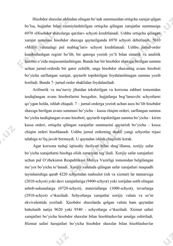 lganda xizmat safari xarajatlari uchun mablag’lar berish tartibi” (o’z.r av. tomonidan 2000-yil 5-iyunda № 932-son bilan ro’yxatdan o’tgan)ga asosan amalga oshiriladi. hisobi beriladigan avanslar avans oluvchining yozma arizasiga binoan (arizada avansning nimaga mo’ljallanganligi ko’rsatilishi kerak) tashkilot rahbarining buyrug’i asosida beriladi. hisobi beriladigan pullar ular berilayotgan vaqtda ko’zda tutilgan maqsadlar uchungina sarflanadi. avans summalarining sarflanganligi haqida hisobdor shaxslar 286-son shakldagi avans hisobotini tashkilot buxgalteriyasiga topshiradilar. ular ushbu hisobotga qilingan xarajatlarni tasdiqlovchi hujjatlarni ilova qilib topshiradilar. avans hisobotiga ilova qilingan hujjatlar hisobdor shaxs tomonidan ularning hisobotda yozilish tartibiga qarab raqamlab chiqiladi. buxgalteriyada avans hisobotlari arifmetik tekshirib chiqiladi, shuningdek, hujjatlarni to’g’ri rasmiylashtirilganligi hamda mablag’larni muayyan maqsadlar uchun sarflanganligi tekshiriladi. tekshirib chiqilgan avans hisobotlari tashkilot rahbari tomonidan tasdiqlanadi. foydalanilmagan avans qoldig’i hisobdor shaxs tomonidan avans hisoboti topshirilgandan so’ng uch kundan kechiktirmasdan tashkilot kassasiga qaytarilishi lozim. hisobdor shaxsga oldin berilgan avans summasi to’liq qaytarilgandan so’ng yangidan avans beriladi. hisobi beriladigan summalarning sarflanganligi haqida belgilangan muddatda …