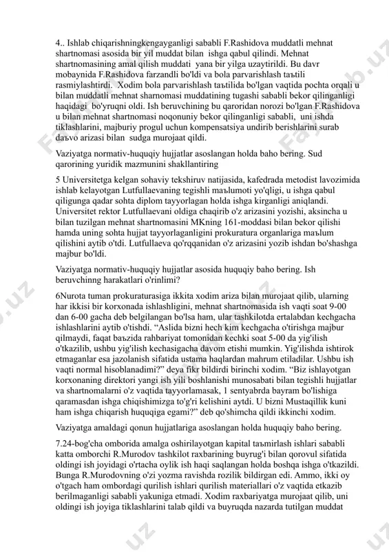 'shnisi 4 yil oldin transport kollejini bitirgan a.karimjonov bilan haydovchi lavozimida faoliyat ko'rsatishi uchun mehnat shartnomasi tuzdi. shartnomada uning haydovchi lavozimida faoliyat olib borishi xususiy tadbirkorning o'zi uchun qulay bo'lish bo'lmasligini tekshirib ko'rish maqsadida avval ikki oy, a.karimjonov roziligisiz keyinchalik yana qo'shimcha bir oy dastlabki sinov muddati belgiladi. ikki yarim oydan keyin haydovchilikni o'zi ham amalga oshira olishini va faoliyati bilan bog'liq xarajatlarni qisqartirishini aytib, a.karimjonov bilan mehnat shartnomasini bekor qildi. a.karimjonov mazkur holat yuzasidan sizga murojaat qilib malakali huquqiy maslahat so'radi. 4.. ishlab chiqarishningkengayganligi sababli f.rashidova muddatli mehnat shartnomasi asosida bir yil muddat bilan ishga qabul qilindi. mehnat shartnomasining amal qilish muddati yana bir yilga uzaytirildi. bu davr mobaynida f.rashidova farzandli bo'ldi va bola parvarishlash taъtili rasmiylashtirdi. xodim bola parvarishlash taъtilida bo'lgan vaqtida pochta orqali u bilan muddatli mehnat sharnomasi muddatining tugashi sababli bekor qilinganligi haqidagi bo'yruqni oldi. ish beruvchining bu qaroridan norozi bo'lgan f.rashidova u bilan mehnat shartnomasi …